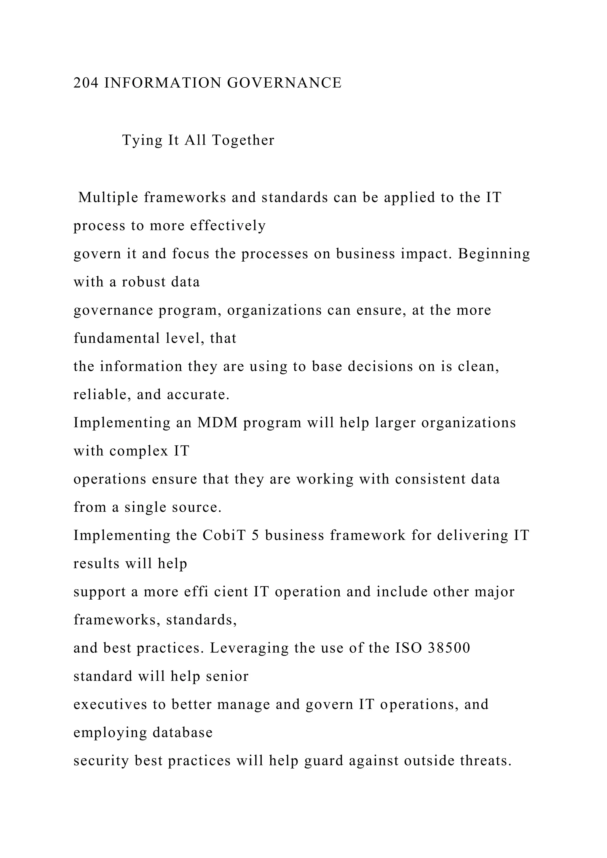 204 INFORMATION GOVERNANCE
Tying It All Together
Multiple frameworks and standards can be applied to the IT
process to more effectively
govern it and focus the processes on business impact. Beginning
with a robust data
governance program, organizations can ensure, at the more
fundamental level, that
the information they are using to base decisions on is clean,
reliable, and accurate.
Implementing an MDM program will help larger organizations
with complex IT
operations ensure that they are working with consistent data
from a single source.
Implementing the CobiT 5 business framework for delivering IT
results will help
support a more effi cient IT operation and include other major
frameworks, standards,
and best practices. Leveraging the use of the ISO 38500
standard will help senior
executives to better manage and govern IT operations, and
employing database
security best practices will help guard against outside threats.
 