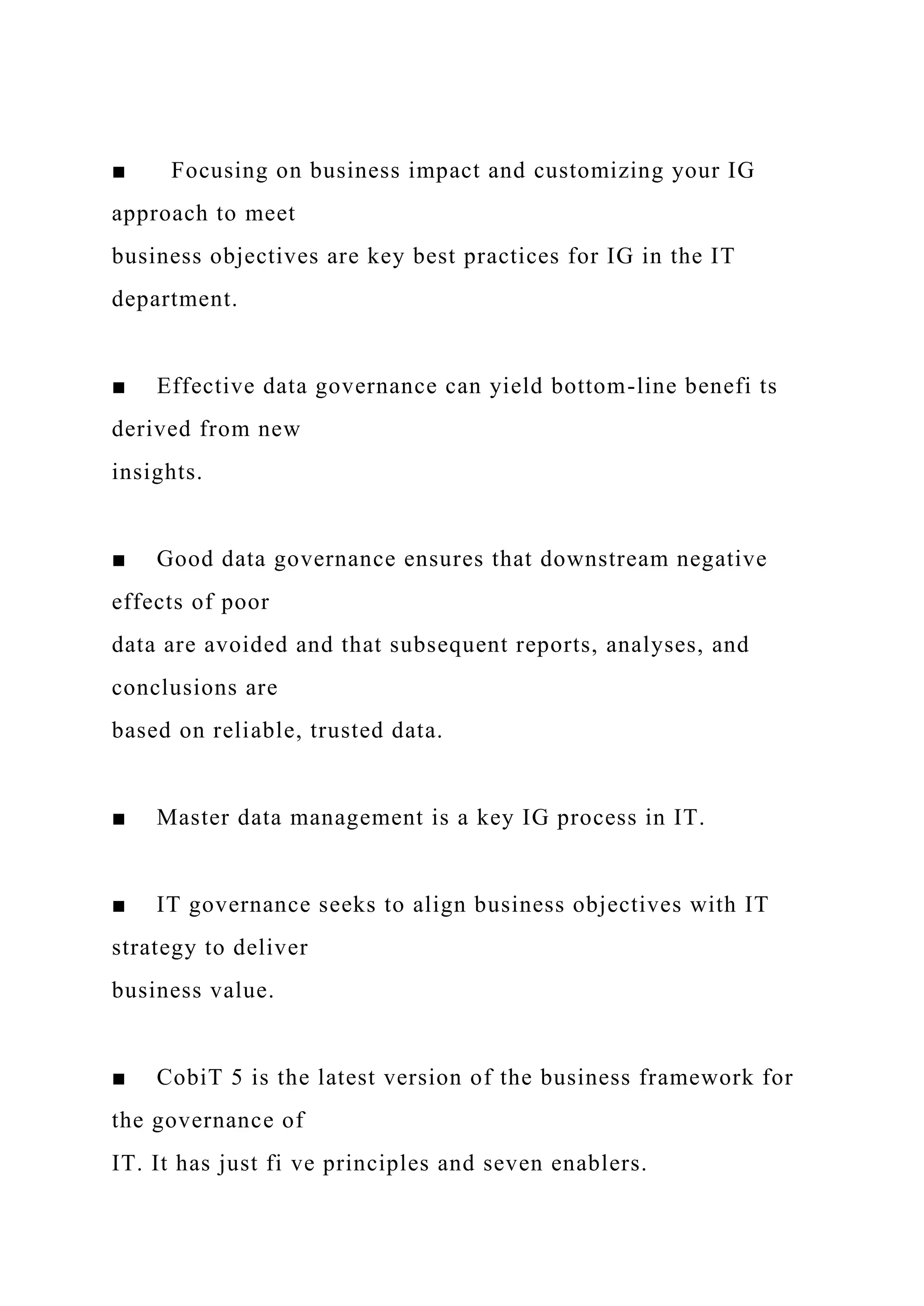 ■ Focusing on business impact and customizing your IG
approach to meet
business objectives are key best practices for IG in the IT
department.
■ Effective data governance can yield bottom-line benefi ts
derived from new
insights.
■ Good data governance ensures that downstream negative
effects of poor
data are avoided and that subsequent reports, analyses, and
conclusions are
based on reliable, trusted data.
■ Master data management is a key IG process in IT.
■ IT governance seeks to align business objectives with IT
strategy to deliver
business value.
■ CobiT 5 is the latest version of the business framework for
the governance of
IT. It has just fi ve principles and seven enablers.
 