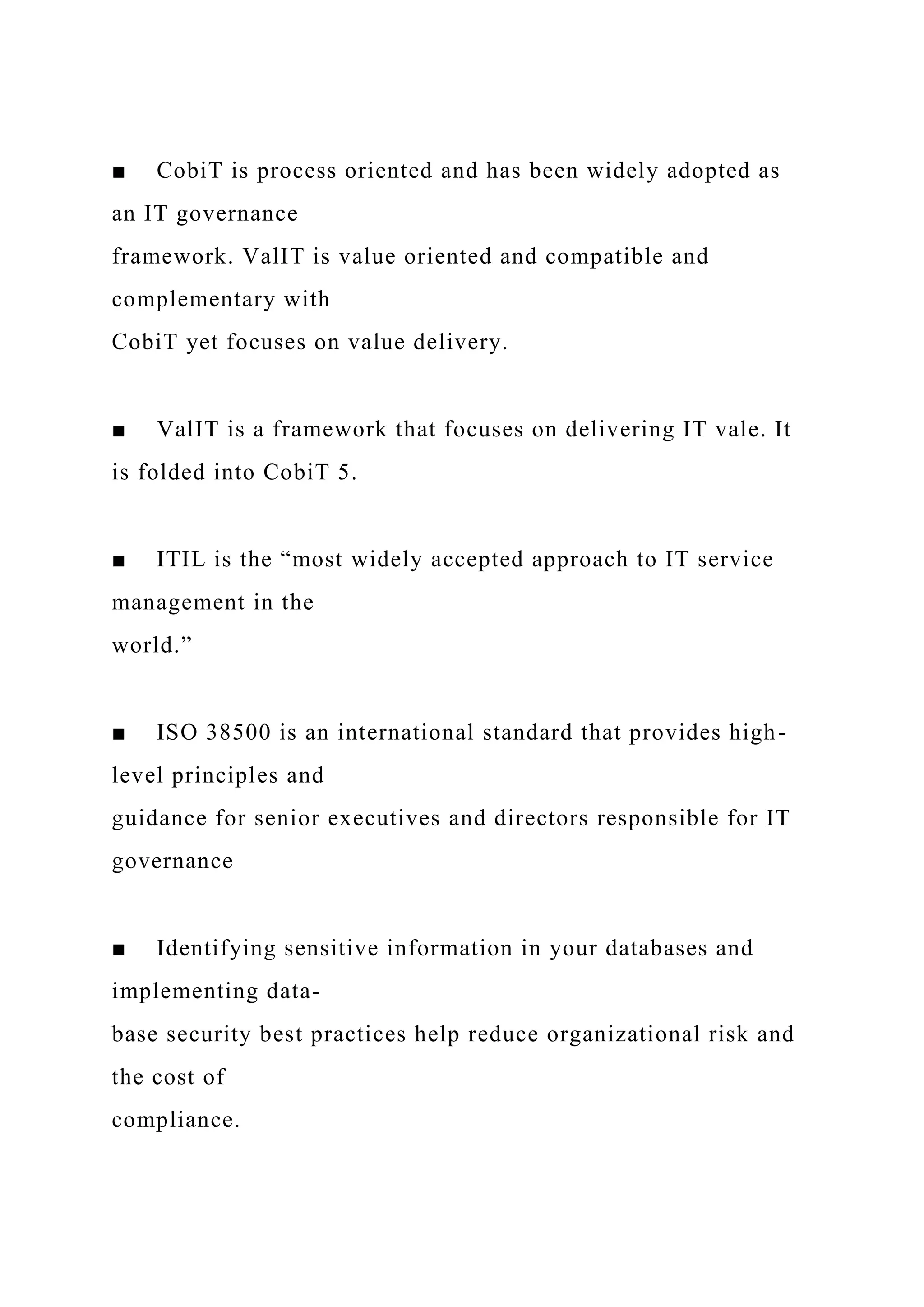 ■ CobiT is process oriented and has been widely adopted as
an IT governance
framework. ValIT is value oriented and compatible and
complementary with
CobiT yet focuses on value delivery.
■ ValIT is a framework that focuses on delivering IT vale. It
is folded into CobiT 5.
■ ITIL is the “most widely accepted approach to IT service
management in the
world.”
■ ISO 38500 is an international standard that provides high-
level principles and
guidance for senior executives and directors responsible for IT
governance
■ Identifying sensitive information in your databases and
implementing data-
base security best practices help reduce organizational risk and
the cost of
compliance.
 