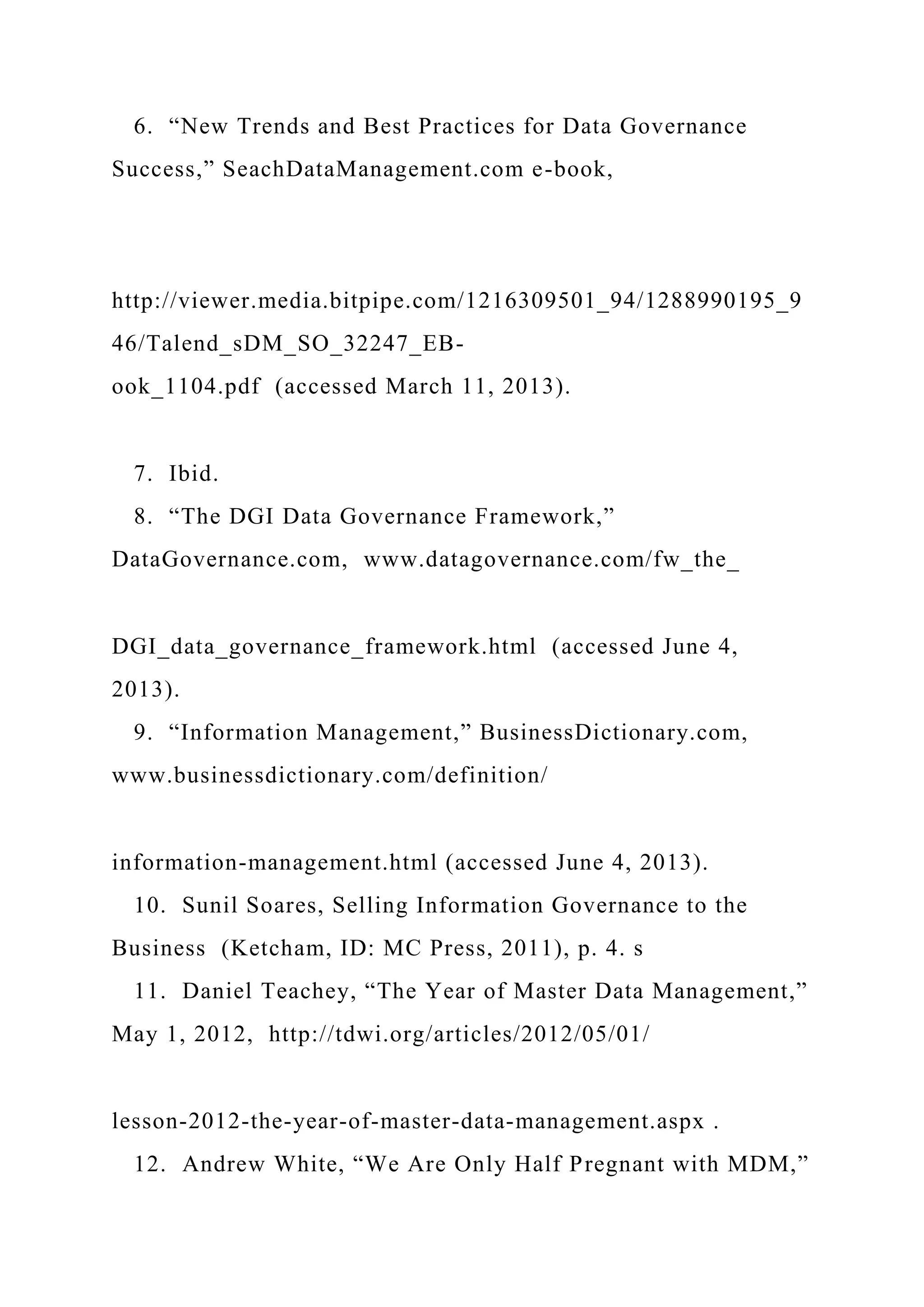 6. “New Trends and Best Practices for Data Governance
Success,” SeachDataManagement.com e-book,
http://viewer.media.bitpipe.com/1216309501_94/1288990195_9
46/Talend_sDM_SO_32247_EB-
ook_1104.pdf (accessed March 11, 2013).
7. Ibid.
8. “The DGI Data Governance Framework,”
DataGovernance.com, www.datagovernance.com/fw_the_
DGI_data_governance_framework.html (accessed June 4,
2013).
9. “Information Management,” BusinessDictionary.com,
www.businessdictionary.com/definition/
information-management.html (accessed June 4, 2013).
10. Sunil Soares, Selling Information Governance to the
Business (Ketcham, ID: MC Press, 2011), p. 4. s
11. Daniel Teachey, “The Year of Master Data Management,”
May 1, 2012, http://tdwi.org/articles/2012/05/01/
lesson-2012-the-year-of-master-data-management.aspx .
12. Andrew White, “We Are Only Half Pregnant with MDM,”
 