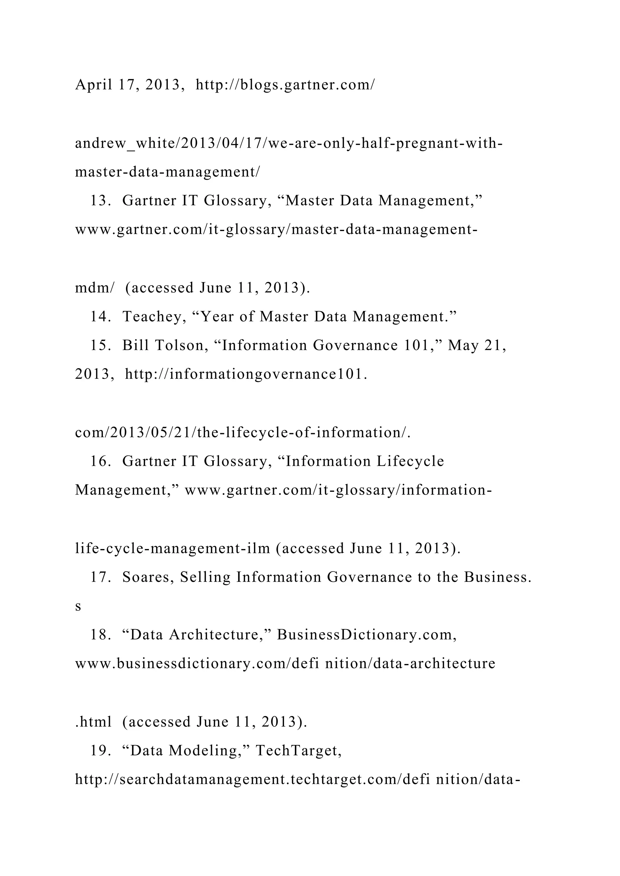 April 17, 2013, http://blogs.gartner.com/
andrew_white/2013/04/17/we-are-only-half-pregnant-with-
master-data-management/
13. Gartner IT Glossary, “Master Data Management,”
www.gartner.com/it-glossary/master-data-management-
mdm/ (accessed June 11, 2013).
14. Teachey, “Year of Master Data Management.”
15. Bill Tolson, “Information Governance 101,” May 21,
2013, http://informationgovernance101.
com/2013/05/21/the-lifecycle-of-information/.
16. Gartner IT Glossary, “Information Lifecycle
Management,” www.gartner.com/it-glossary/information-
life-cycle-management-ilm (accessed June 11, 2013).
17. Soares, Selling Information Governance to the Business.
s
18. “Data Architecture,” BusinessDictionary.com,
www.businessdictionary.com/defi nition/data-architecture
.html (accessed June 11, 2013).
19. “Data Modeling,” TechTarget,
http://searchdatamanagement.techtarget.com/defi nition/data-
 