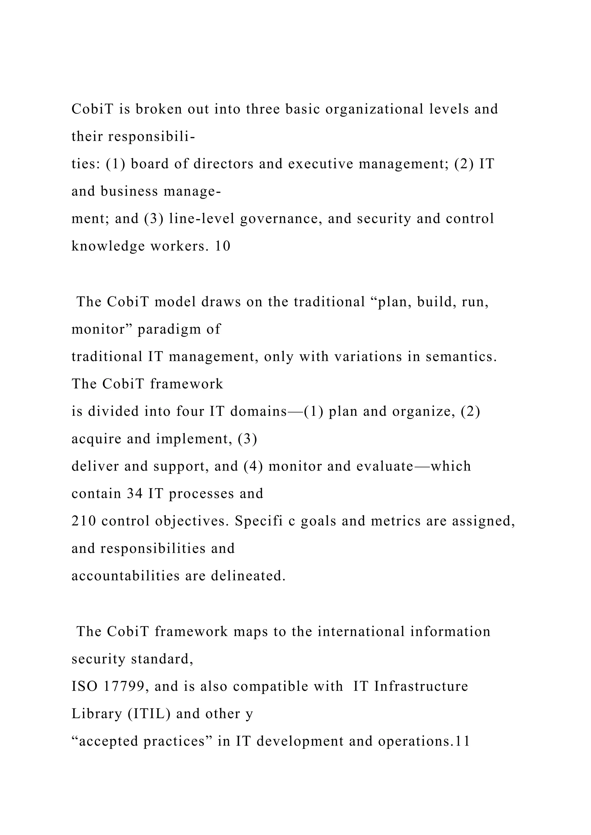 CobiT is broken out into three basic organizational levels and
their responsibili-
ties: (1) board of directors and executive management; (2) IT
and business manage-
ment; and (3) line-level governance, and security and control
knowledge workers. 10
The CobiT model draws on the traditional “plan, build, run,
monitor” paradigm of
traditional IT management, only with variations in semantics.
The CobiT framework
is divided into four IT domains—(1) plan and organize, (2)
acquire and implement, (3)
deliver and support, and (4) monitor and evaluate—which
contain 34 IT processes and
210 control objectives. Specifi c goals and metrics are assigned,
and responsibilities and
accountabilities are delineated.
The CobiT framework maps to the international information
security standard,
ISO 17799, and is also compatible with IT Infrastructure
Library (ITIL) and other y
“accepted practices” in IT development and operations.11
 
