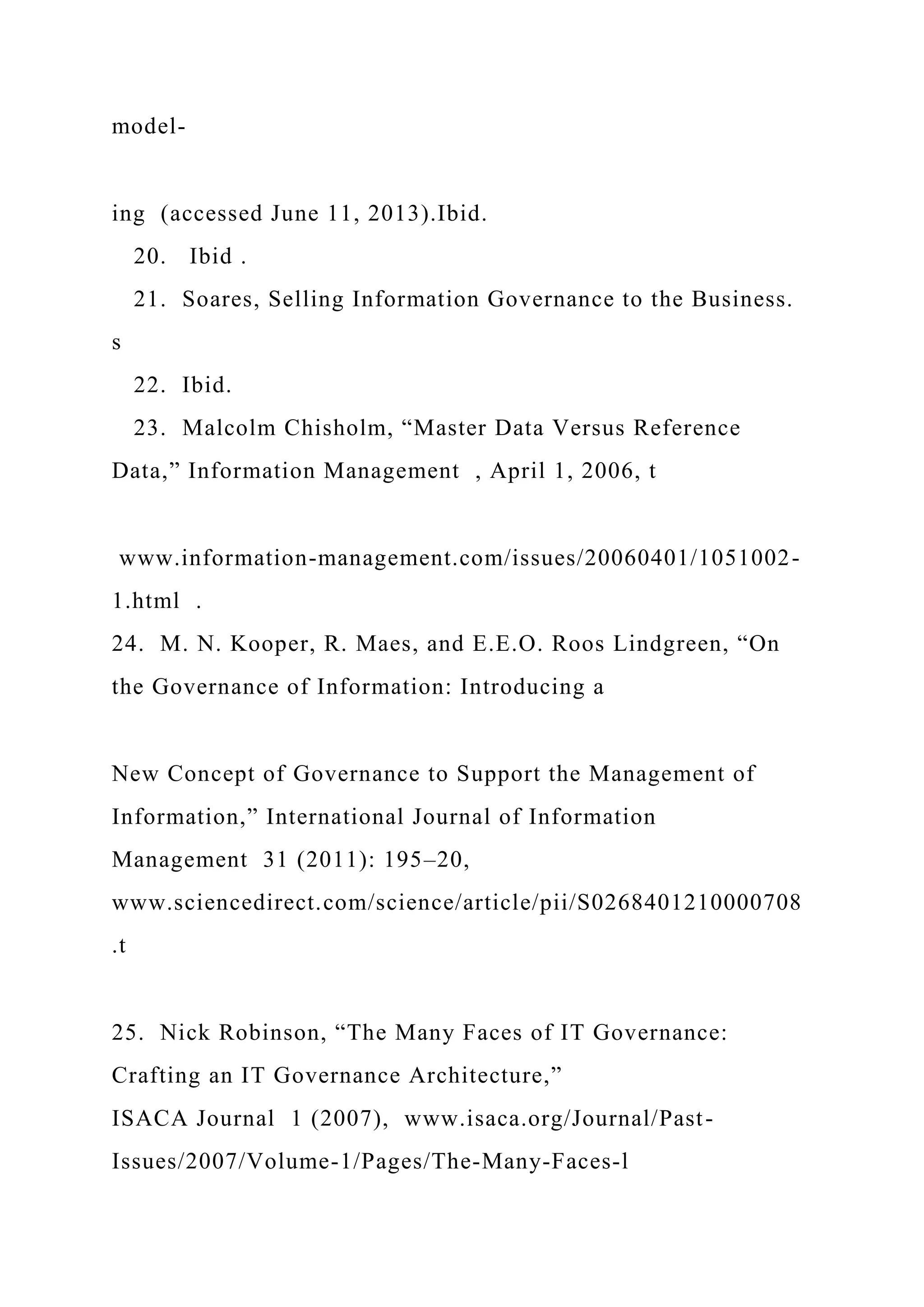 model-
ing (accessed June 11, 2013).Ibid.
20. Ibid .
21. Soares, Selling Information Governance to the Business.
s
22. Ibid.
23. Malcolm Chisholm, “Master Data Versus Reference
Data,” Information Management , April 1, 2006, t
www.information-management.com/issues/20060401/1051002-
1.html .
24. M. N. Kooper, R. Maes, and E.E.O. Roos Lindgreen, “On
the Governance of Information: Introducing a
New Concept of Governance to Support the Management of
Information,” International Journal of Information
Management 31 (2011): 195–20,
www.sciencedirect.com/science/article/pii/S0268401210000708
.t
25. Nick Robinson, “The Many Faces of IT Governance:
Crafting an IT Governance Architecture,”
ISACA Journal 1 (2007), www.isaca.org/Journal/Past-
Issues/2007/Volume-1/Pages/The-Many-Faces-l
 