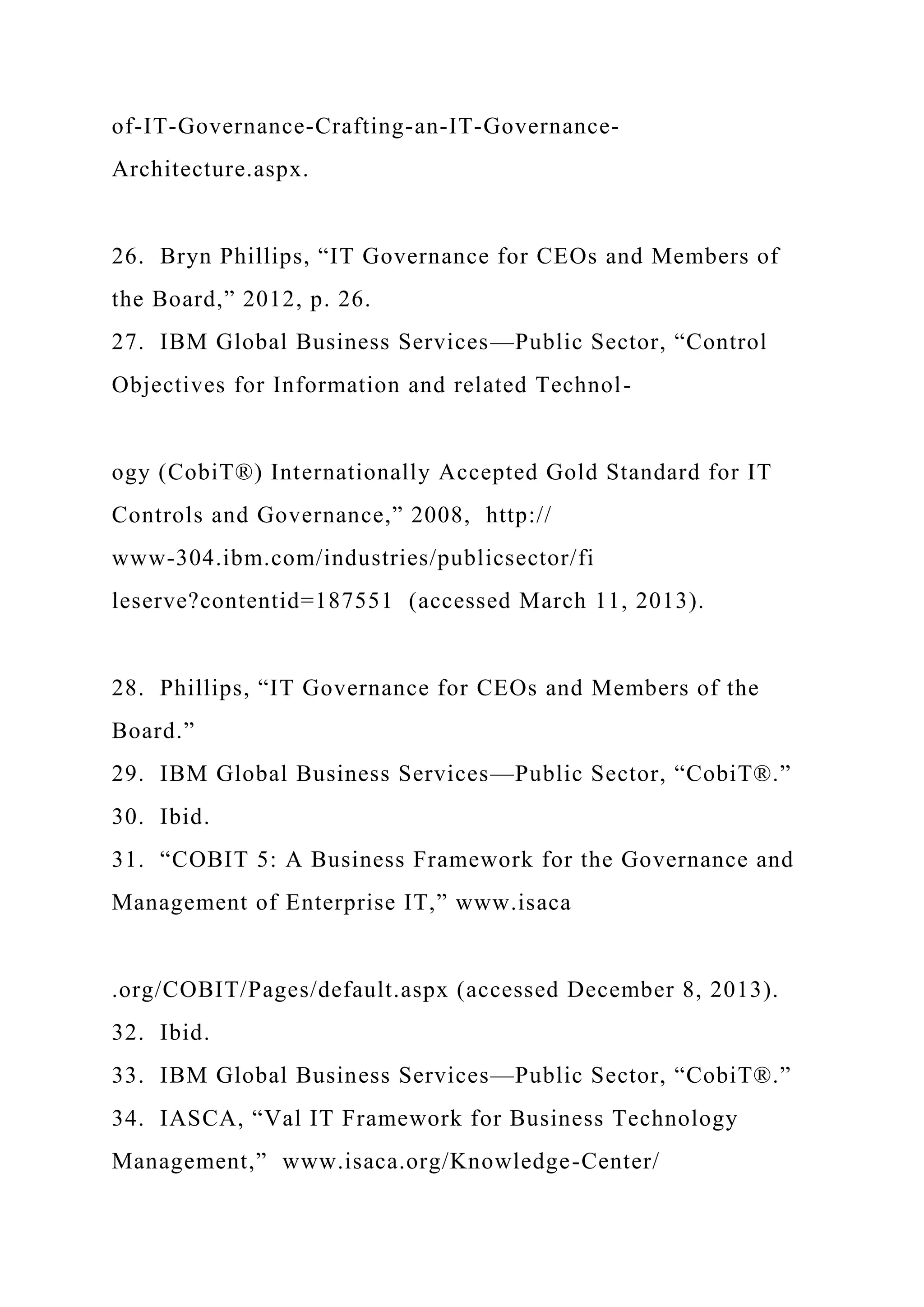 of-IT-Governance-Crafting-an-IT-Governance-
Architecture.aspx.
26. Bryn Phillips, “IT Governance for CEOs and Members of
the Board,” 2012, p. 26.
27. IBM Global Business Services—Public Sector, “Control
Objectives for Information and related Technol-
ogy (CobiT®) Internationally Accepted Gold Standard for IT
Controls and Governance,” 2008, http://
www-304.ibm.com/industries/publicsector/fi
leserve?contentid=187551 (accessed March 11, 2013).
28. Phillips, “IT Governance for CEOs and Members of the
Board.”
29. IBM Global Business Services—Public Sector, “CobiT®.”
30. Ibid.
31. “COBIT 5: A Business Framework for the Governance and
Management of Enterprise IT,” www.isaca
.org/COBIT/Pages/default.aspx (accessed December 8, 2013).
32. Ibid.
33. IBM Global Business Services—Public Sector, “CobiT®.”
34. IASCA, “Val IT Framework for Business Technology
Management,” www.isaca.org/Knowledge-Center/
 