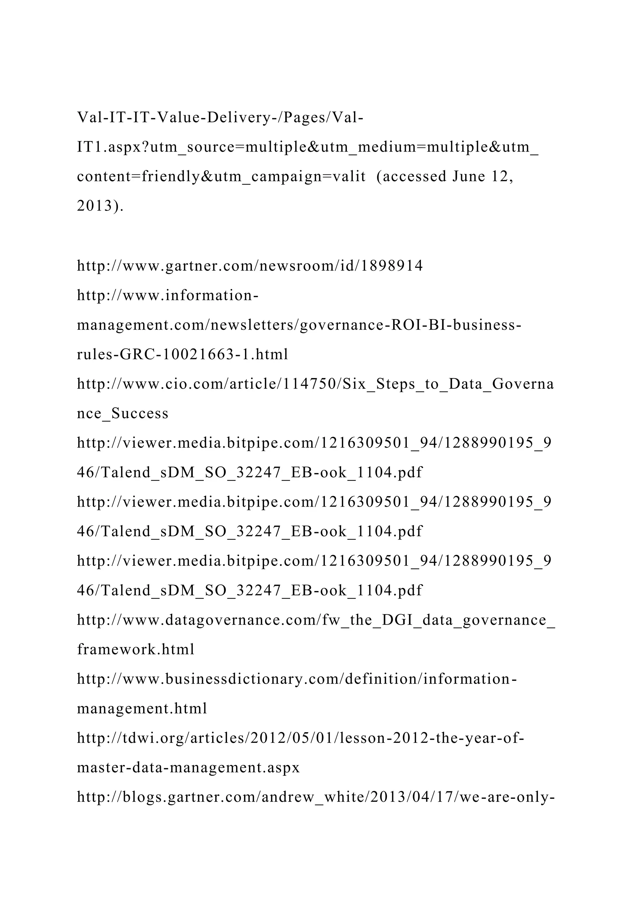 Val-IT-IT-Value-Delivery-/Pages/Val-
IT1.aspx?utm_source=multiple&utm_medium=multiple&utm_
content=friendly&utm_campaign=valit (accessed June 12,
2013).
http://www.gartner.com/newsroom/id/1898914
http://www.information-
management.com/newsletters/governance-ROI-BI-business-
rules-GRC-10021663-1.html
http://www.cio.com/article/114750/Six_Steps_to_Data_Governa
nce_Success
http://viewer.media.bitpipe.com/1216309501_94/1288990195_9
46/Talend_sDM_SO_32247_EB-ook_1104.pdf
http://viewer.media.bitpipe.com/1216309501_94/1288990195_9
46/Talend_sDM_SO_32247_EB-ook_1104.pdf
http://viewer.media.bitpipe.com/1216309501_94/1288990195_9
46/Talend_sDM_SO_32247_EB-ook_1104.pdf
http://www.datagovernance.com/fw_the_DGI_data_governance_
framework.html
http://www.businessdictionary.com/definition/information-
management.html
http://tdwi.org/articles/2012/05/01/lesson-2012-the-year-of-
master-data-management.aspx
http://blogs.gartner.com/andrew_white/2013/04/17/we-are-only-
 