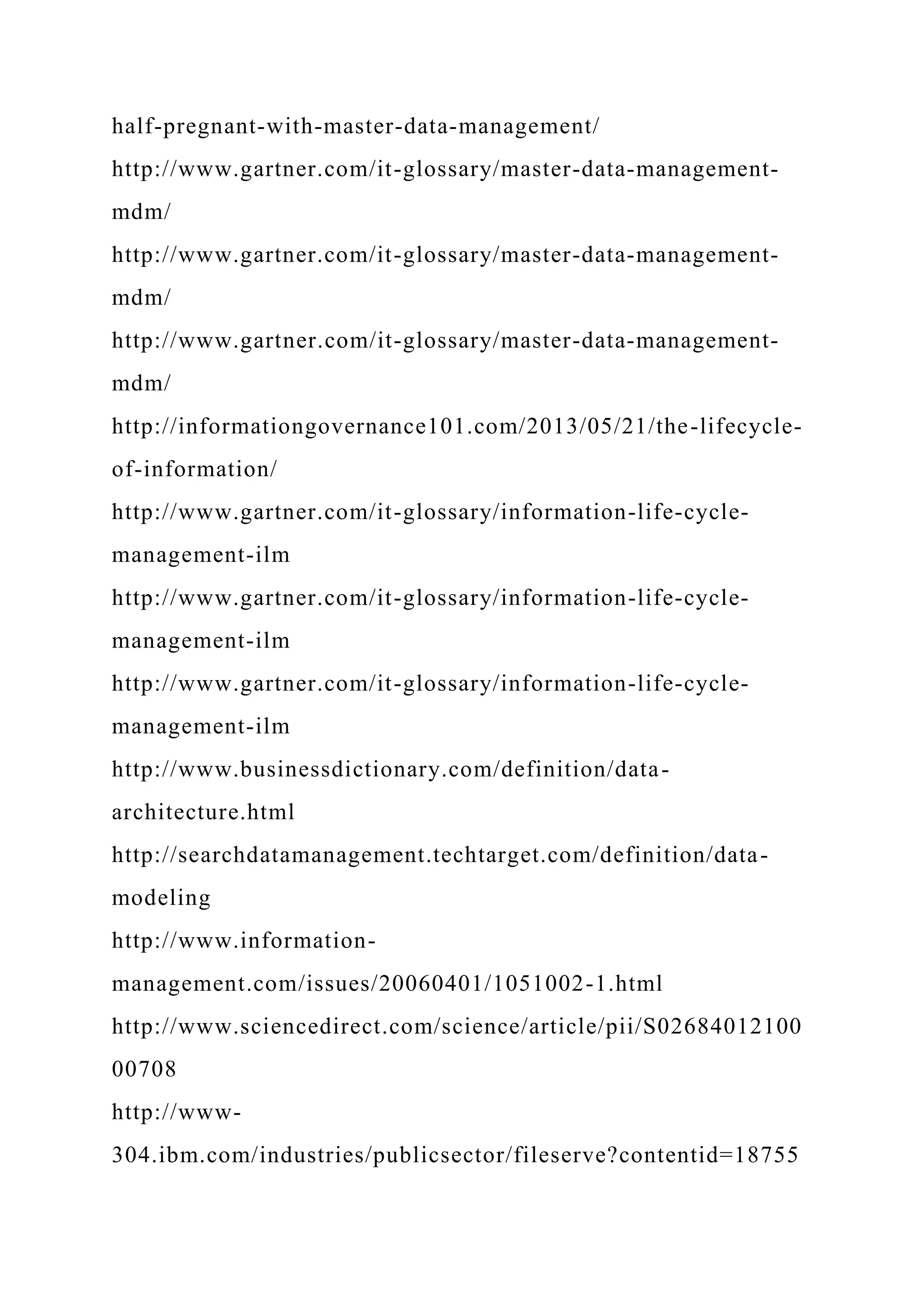 half-pregnant-with-master-data-management/
http://www.gartner.com/it-glossary/master-data-management-
mdm/
http://www.gartner.com/it-glossary/master-data-management-
mdm/
http://www.gartner.com/it-glossary/master-data-management-
mdm/
http://informationgovernance101.com/2013/05/21/the-lifecycle-
of-information/
http://www.gartner.com/it-glossary/information-life-cycle-
management-ilm
http://www.gartner.com/it-glossary/information-life-cycle-
management-ilm
http://www.gartner.com/it-glossary/information-life-cycle-
management-ilm
http://www.businessdictionary.com/definition/data-
architecture.html
http://searchdatamanagement.techtarget.com/definition/data-
modeling
http://www.information-
management.com/issues/20060401/1051002-1.html
http://www.sciencedirect.com/science/article/pii/S02684012100
00708
http://www-
304.ibm.com/industries/publicsector/fileserve?contentid=18755
 