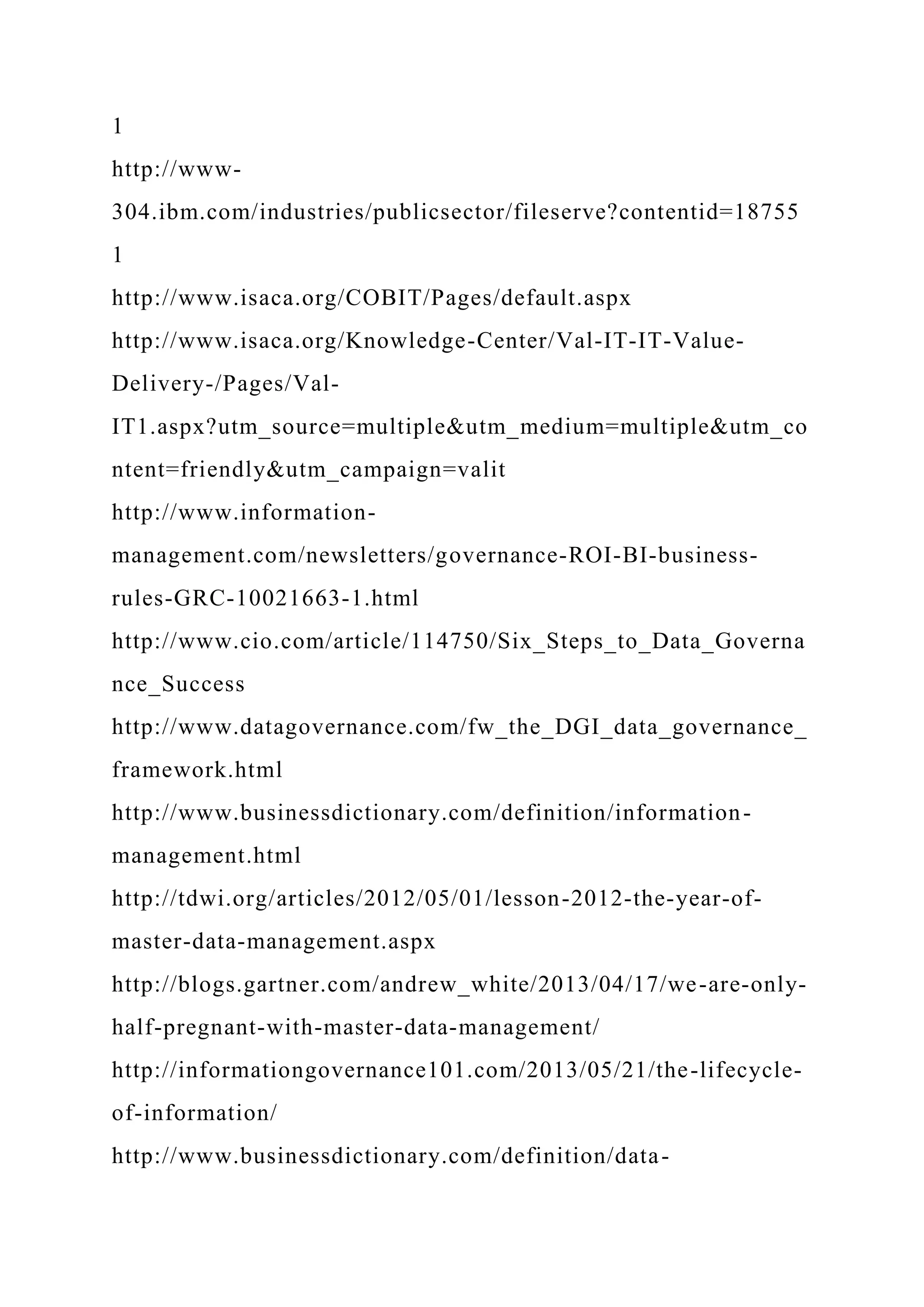 1
http://www-
304.ibm.com/industries/publicsector/fileserve?contentid=18755
1
http://www.isaca.org/COBIT/Pages/default.aspx
http://www.isaca.org/Knowledge-Center/Val-IT-IT-Value-
Delivery-/Pages/Val-
IT1.aspx?utm_source=multiple&utm_medium=multiple&utm_co
ntent=friendly&utm_campaign=valit
http://www.information-
management.com/newsletters/governance-ROI-BI-business-
rules-GRC-10021663-1.html
http://www.cio.com/article/114750/Six_Steps_to_Data_Governa
nce_Success
http://www.datagovernance.com/fw_the_DGI_data_governance_
framework.html
http://www.businessdictionary.com/definition/information-
management.html
http://tdwi.org/articles/2012/05/01/lesson-2012-the-year-of-
master-data-management.aspx
http://blogs.gartner.com/andrew_white/2013/04/17/we-are-only-
half-pregnant-with-master-data-management/
http://informationgovernance101.com/2013/05/21/the-lifecycle-
of-information/
http://www.businessdictionary.com/definition/data-
 