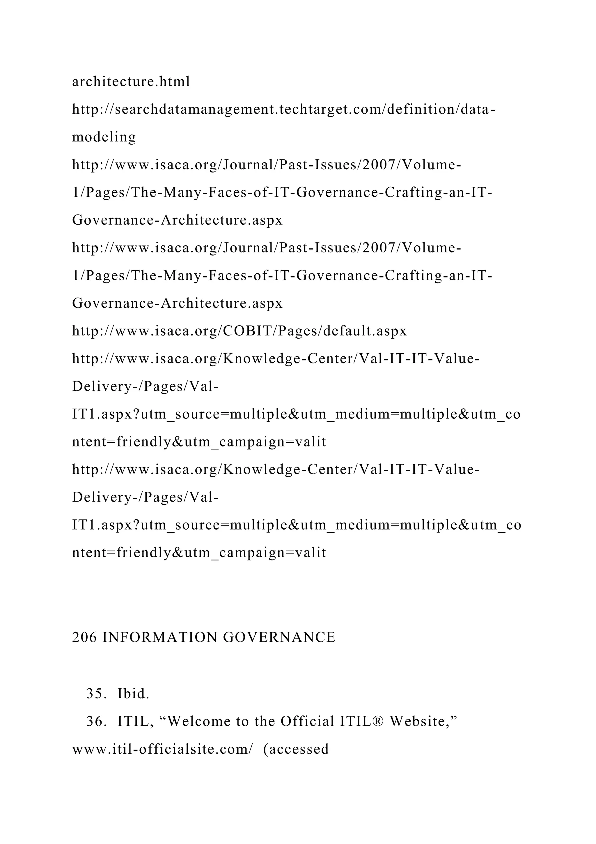 architecture.html
http://searchdatamanagement.techtarget.com/definition/data-
modeling
http://www.isaca.org/Journal/Past-Issues/2007/Volume-
1/Pages/The-Many-Faces-of-IT-Governance-Crafting-an-IT-
Governance-Architecture.aspx
http://www.isaca.org/Journal/Past-Issues/2007/Volume-
1/Pages/The-Many-Faces-of-IT-Governance-Crafting-an-IT-
Governance-Architecture.aspx
http://www.isaca.org/COBIT/Pages/default.aspx
http://www.isaca.org/Knowledge-Center/Val-IT-IT-Value-
Delivery-/Pages/Val-
IT1.aspx?utm_source=multiple&utm_medium=multiple&utm_co
ntent=friendly&utm_campaign=valit
http://www.isaca.org/Knowledge-Center/Val-IT-IT-Value-
Delivery-/Pages/Val-
IT1.aspx?utm_source=multiple&utm_medium=multiple&utm_co
ntent=friendly&utm_campaign=valit
206 INFORMATION GOVERNANCE
35. Ibid.
36. ITIL, “Welcome to the Official ITIL® Website,”
www.itil-officialsite.com/ (accessed
 