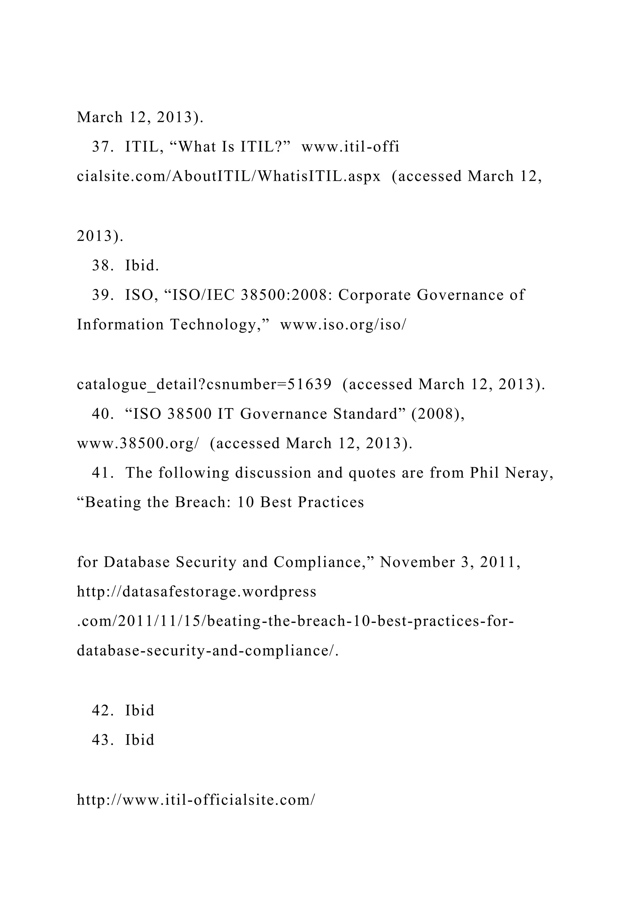 March 12, 2013).
37. ITIL, “What Is ITIL?” www.itil-offi
cialsite.com/AboutITIL/WhatisITIL.aspx (accessed March 12,
2013).
38. Ibid.
39. ISO, “ISO/IEC 38500:2008: Corporate Governance of
Information Technology,” www.iso.org/iso/
catalogue_detail?csnumber=51639 (accessed March 12, 2013).
40. “ISO 38500 IT Governance Standard” (2008),
www.38500.org/ (accessed March 12, 2013).
41. The following discussion and quotes are from Phil Neray,
“Beating the Breach: 10 Best Practices
for Database Security and Compliance,” November 3, 2011,
http://datasafestorage.wordpress
.com/2011/11/15/beating-the-breach-10-best-practices-for-
database-security-and-compliance/.
42. Ibid
43. Ibid
http://www.itil-officialsite.com/
 