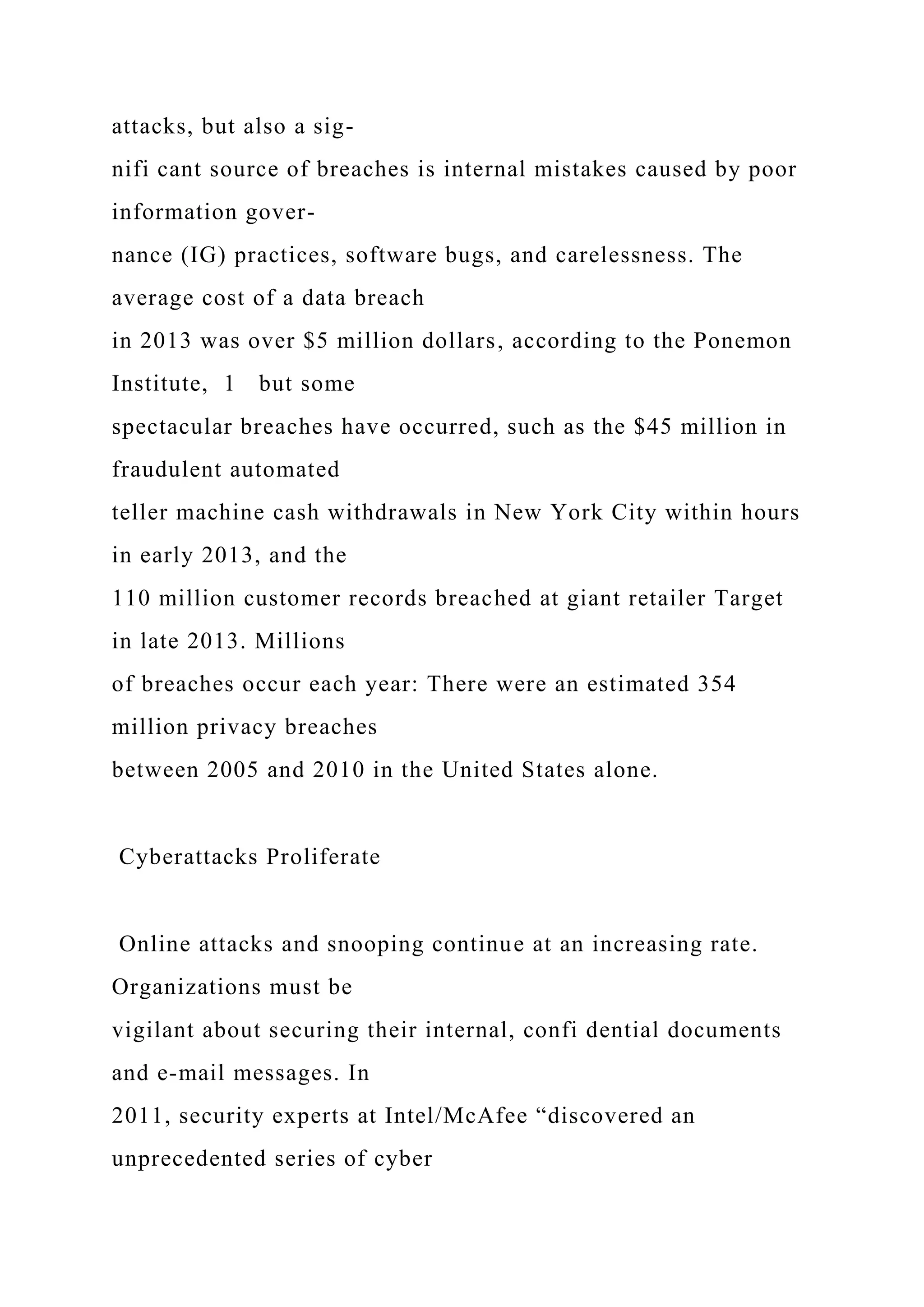 attacks, but also a sig-
nifi cant source of breaches is internal mistakes caused by poor
information gover-
nance (IG) practices, software bugs, and carelessness. The
average cost of a data breach
in 2013 was over $5 million dollars, according to the Ponemon
Institute, 1 but some
spectacular breaches have occurred, such as the $45 million in
fraudulent automated
teller machine cash withdrawals in New York City within hours
in early 2013, and the
110 million customer records breached at giant retailer Target
in late 2013. Millions
of breaches occur each year: There were an estimated 354
million privacy breaches
between 2005 and 2010 in the United States alone.
Cyberattacks Proliferate
Online attacks and snooping continue at an increasing rate.
Organizations must be
vigilant about securing their internal, confi dential documents
and e-mail messages. In
2011, security experts at Intel/McAfee “discovered an
unprecedented series of cyber
 