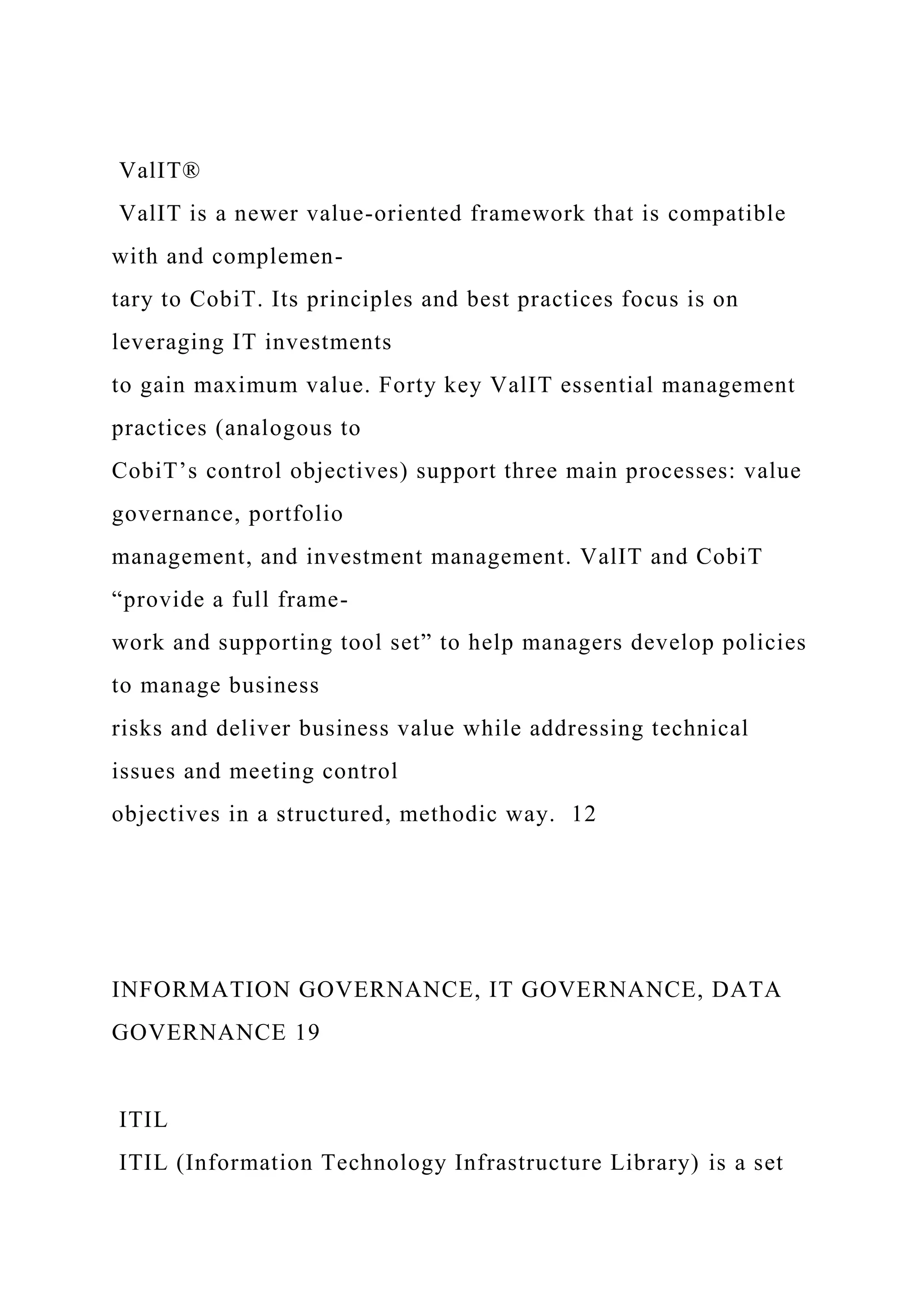 ValIT®
ValIT is a newer value-oriented framework that is compatible
with and complemen-
tary to CobiT. Its principles and best practices focus is on
leveraging IT investments
to gain maximum value. Forty key ValIT essential management
practices (analogous to
CobiT’s control objectives) support three main processes: value
governance, portfolio
management, and investment management. ValIT and CobiT
“provide a full frame-
work and supporting tool set” to help managers develop policies
to manage business
risks and deliver business value while addressing technical
issues and meeting control
objectives in a structured, methodic way. 12
INFORMATION GOVERNANCE, IT GOVERNANCE, DATA
GOVERNANCE 19
ITIL
ITIL (Information Technology Infrastructure Library) is a set
 