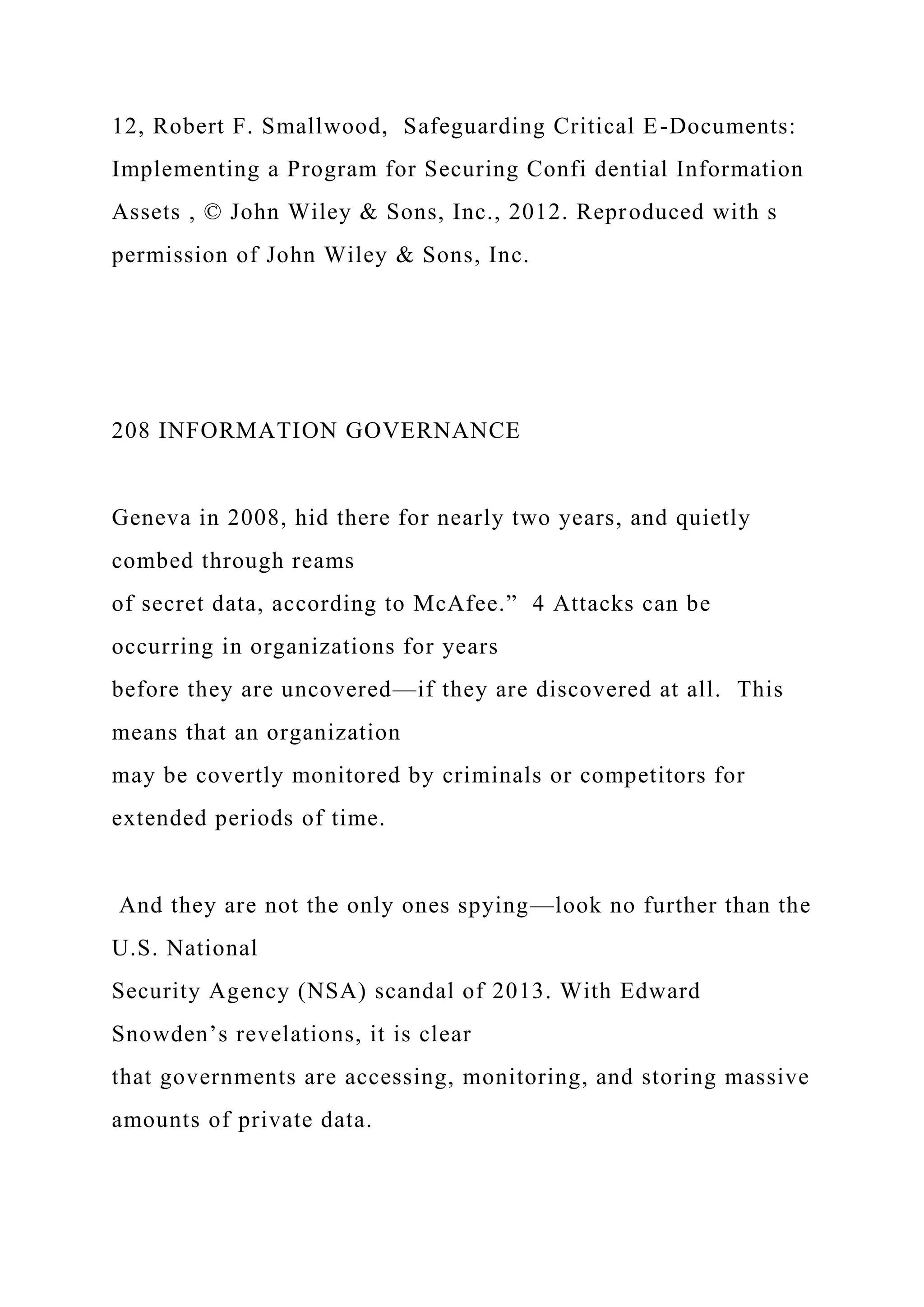12, Robert F. Smallwood, Safeguarding Critical E-Documents:
Implementing a Program for Securing Confi dential Information
Assets , © John Wiley & Sons, Inc., 2012. Reproduced with s
permission of John Wiley & Sons, Inc.
208 INFORMATION GOVERNANCE
Geneva in 2008, hid there for nearly two years, and quietly
combed through reams
of secret data, according to McAfee.” 4 Attacks can be
occurring in organizations for years
before they are uncovered—if they are discovered at all. This
means that an organization
may be covertly monitored by criminals or competitors for
extended periods of time.
And they are not the only ones spying—look no further than the
U.S. National
Security Agency (NSA) scandal of 2013. With Edward
Snowden’s revelations, it is clear
that governments are accessing, monitoring, and storing massive
amounts of private data.
 