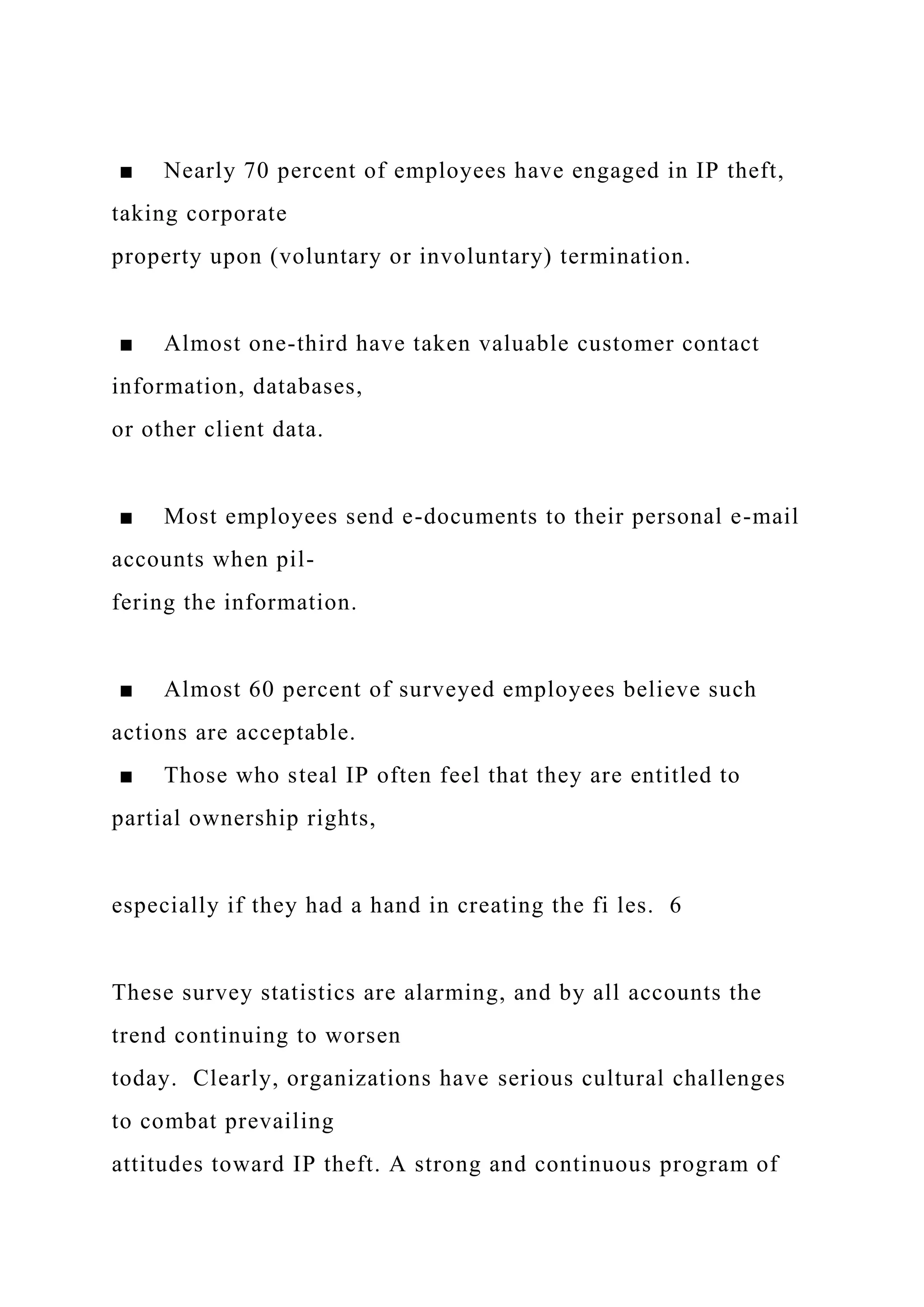 ■ Nearly 70 percent of employees have engaged in IP theft,
taking corporate
property upon (voluntary or involuntary) termination.
■ Almost one-third have taken valuable customer contact
information, databases,
or other client data.
■ Most employees send e-documents to their personal e-mail
accounts when pil-
fering the information.
■ Almost 60 percent of surveyed employees believe such
actions are acceptable.
■ Those who steal IP often feel that they are entitled to
partial ownership rights,
especially if they had a hand in creating the fi les. 6
These survey statistics are alarming, and by all accounts the
trend continuing to worsen
today. Clearly, organizations have serious cultural challenges
to combat prevailing
attitudes toward IP theft. A strong and continuous program of
 