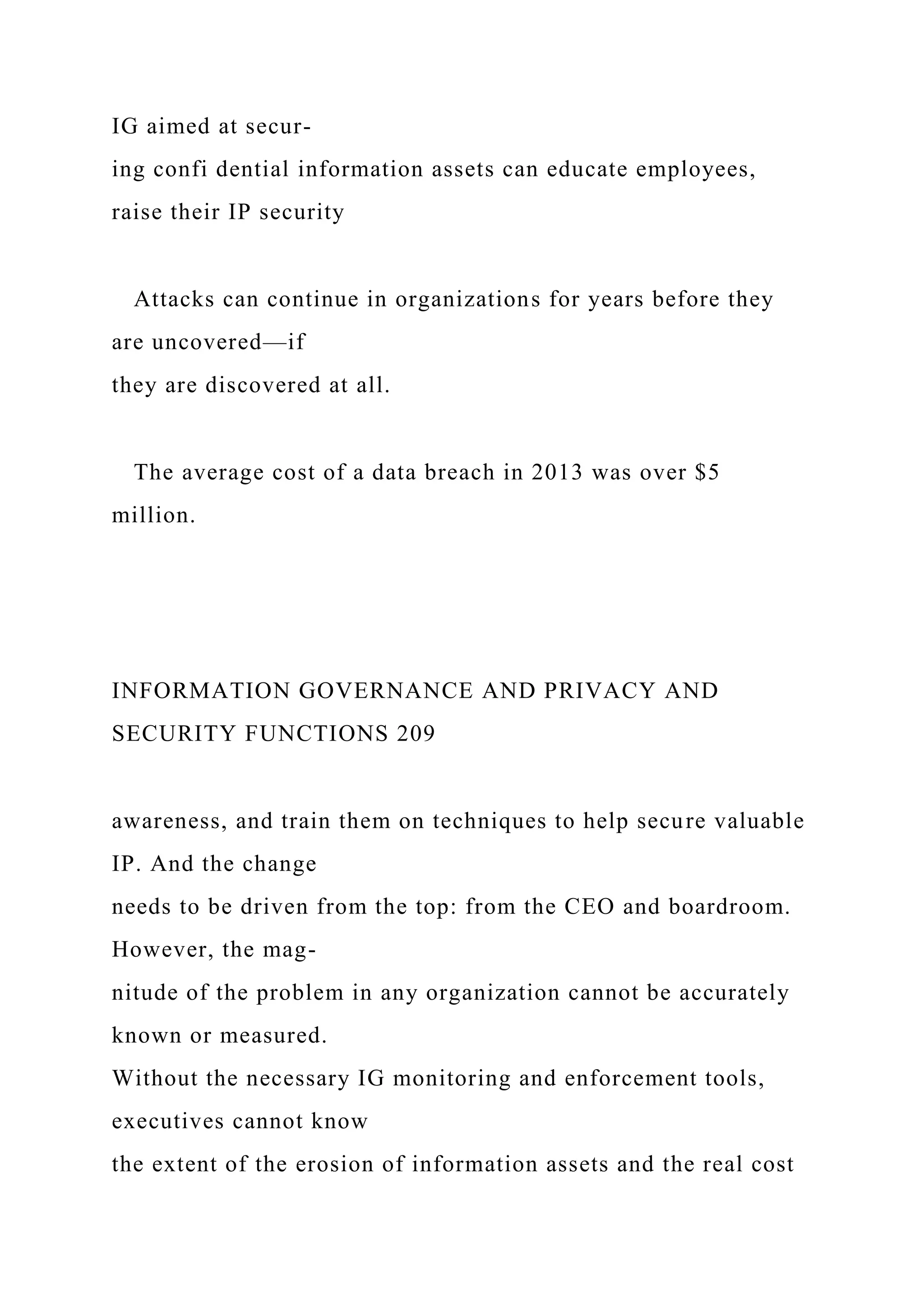 IG aimed at secur-
ing confi dential information assets can educate employees,
raise their IP security
Attacks can continue in organizations for years before they
are uncovered—if
they are discovered at all.
The average cost of a data breach in 2013 was over $5
million.
INFORMATION GOVERNANCE AND PRIVACY AND
SECURITY FUNCTIONS 209
awareness, and train them on techniques to help secure valuable
IP. And the change
needs to be driven from the top: from the CEO and boardroom.
However, the mag-
nitude of the problem in any organization cannot be accurately
known or measured.
Without the necessary IG monitoring and enforcement tools,
executives cannot know
the extent of the erosion of information assets and the real cost
 