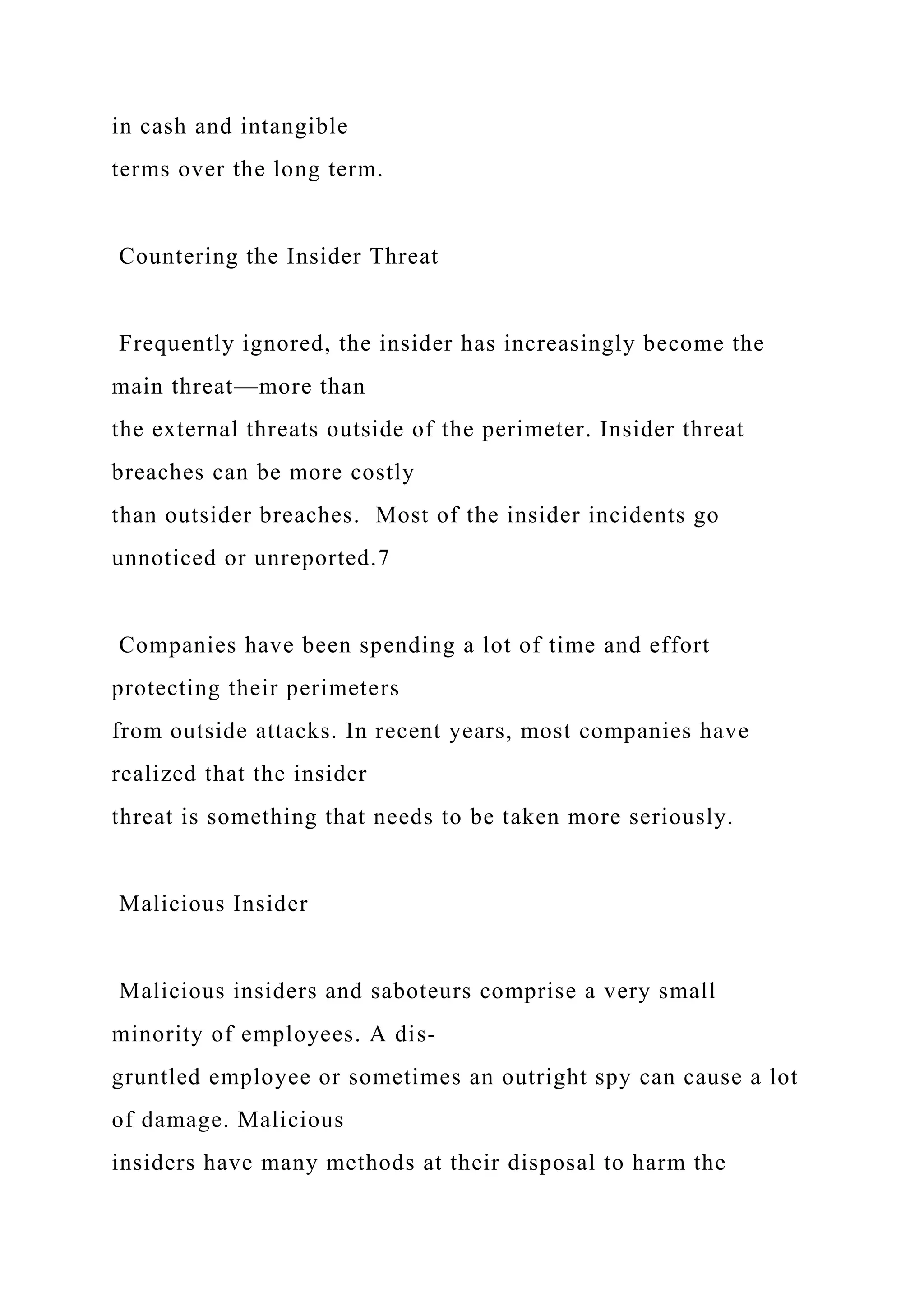 in cash and intangible
terms over the long term.
Countering the Insider Threat
Frequently ignored, the insider has increasingly become the
main threat—more than
the external threats outside of the perimeter. Insider threat
breaches can be more costly
than outsider breaches. Most of the insider incidents go
unnoticed or unreported.7
Companies have been spending a lot of time and effort
protecting their perimeters
from outside attacks. In recent years, most companies have
realized that the insider
threat is something that needs to be taken more seriously.
Malicious Insider
Malicious insiders and saboteurs comprise a very small
minority of employees. A dis-
gruntled employee or sometimes an outright spy can cause a lot
of damage. Malicious
insiders have many methods at their disposal to harm the
 