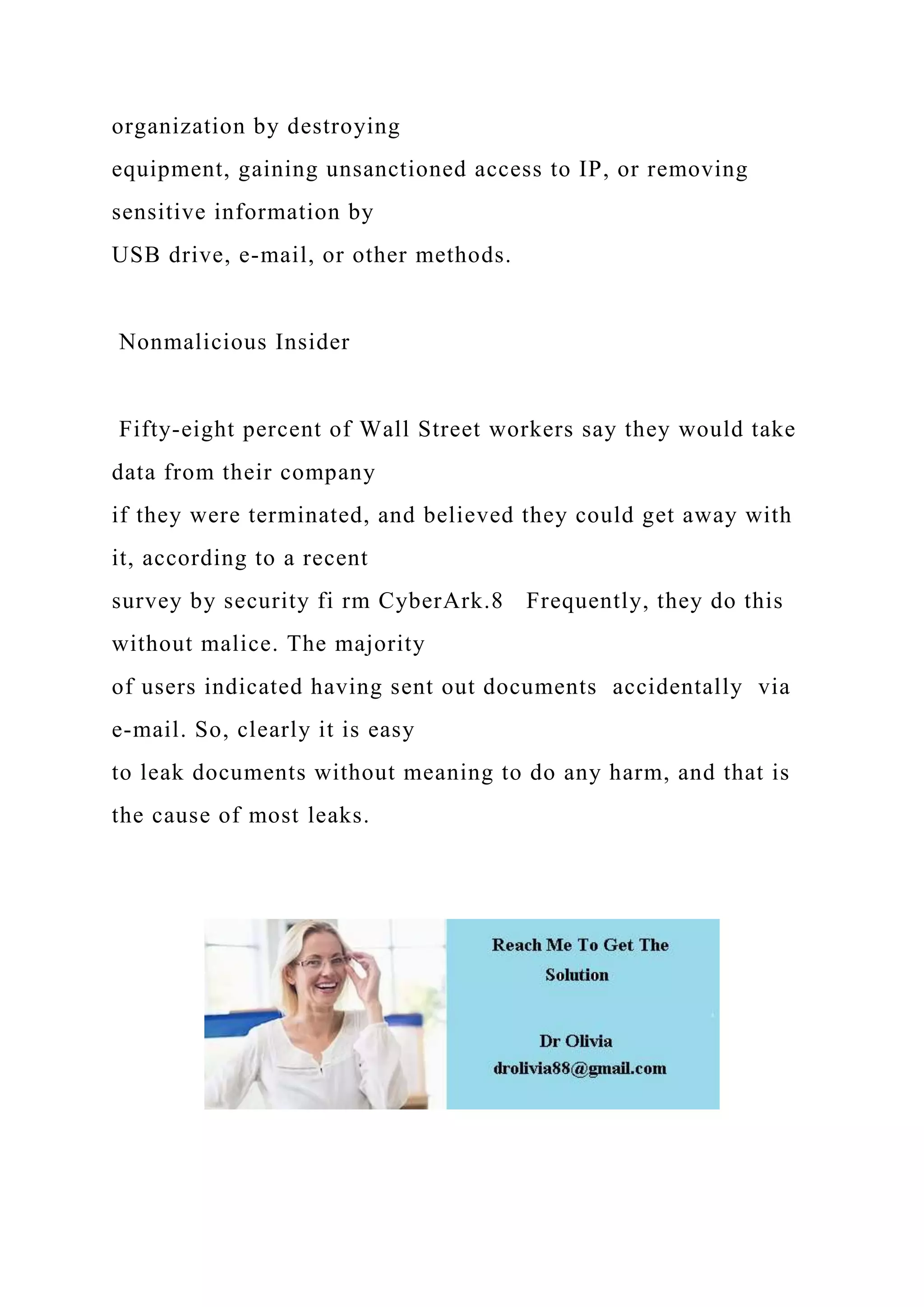 organization by destroying
equipment, gaining unsanctioned access to IP, or removing
sensitive information by
USB drive, e-mail, or other methods.
Nonmalicious Insider
Fifty-eight percent of Wall Street workers say they would take
data from their company
if they were terminated, and believed they could get away with
it, according to a recent
survey by security fi rm CyberArk.8 Frequently, they do this
without malice. The majority
of users indicated having sent out documents accidentally via
e-mail. So, clearly it is easy
to leak documents without meaning to do any harm, and that is
the cause of most leaks.
 