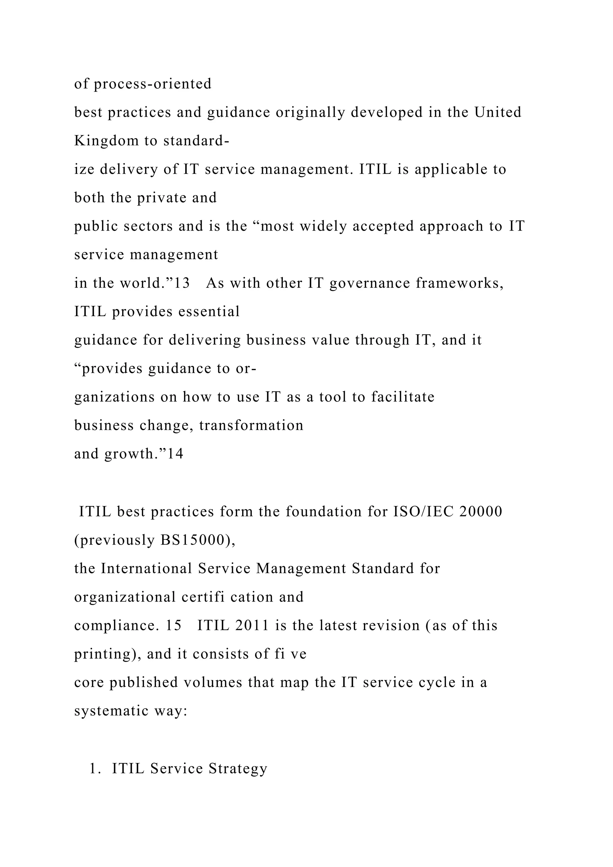 of process-oriented
best practices and guidance originally developed in the United
Kingdom to standard-
ize delivery of IT service management. ITIL is applicable to
both the private and
public sectors and is the “most widely accepted approach to IT
service management
in the world.”13 As with other IT governance frameworks,
ITIL provides essential
guidance for delivering business value through IT, and it
“provides guidance to or-
ganizations on how to use IT as a tool to facilitate
business change, transformation
and growth.”14
ITIL best practices form the foundation for ISO/IEC 20000
(previously BS15000),
the International Service Management Standard for
organizational certifi cation and
compliance. 15 ITIL 2011 is the latest revision (as of this
printing), and it consists of fi ve
core published volumes that map the IT service cycle in a
systematic way:
1. ITIL Service Strategy
 