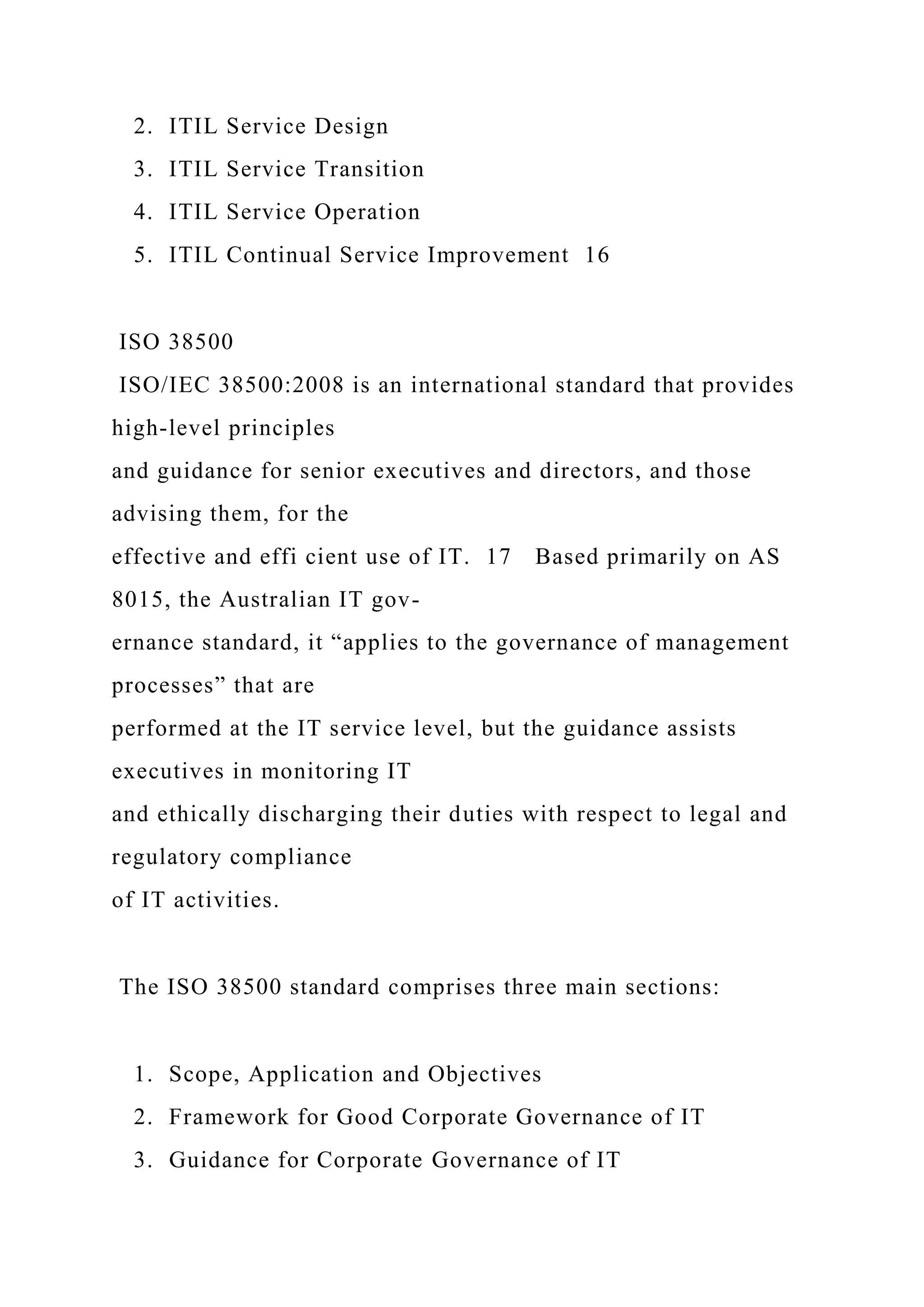 2. ITIL Service Design
3. ITIL Service Transition
4. ITIL Service Operation
5. ITIL Continual Service Improvement 16
ISO 38500
ISO/IEC 38500:2008 is an international standard that provides
high-level principles
and guidance for senior executives and directors, and those
advising them, for the
effective and effi cient use of IT. 17 Based primarily on AS
8015, the Australian IT gov-
ernance standard, it “applies to the governance of management
processes” that are
performed at the IT service level, but the guidance assists
executives in monitoring IT
and ethically discharging their duties with respect to legal and
regulatory compliance
of IT activities.
The ISO 38500 standard comprises three main sections:
1. Scope, Application and Objectives
2. Framework for Good Corporate Governance of IT
3. Guidance for Corporate Governance of IT
 