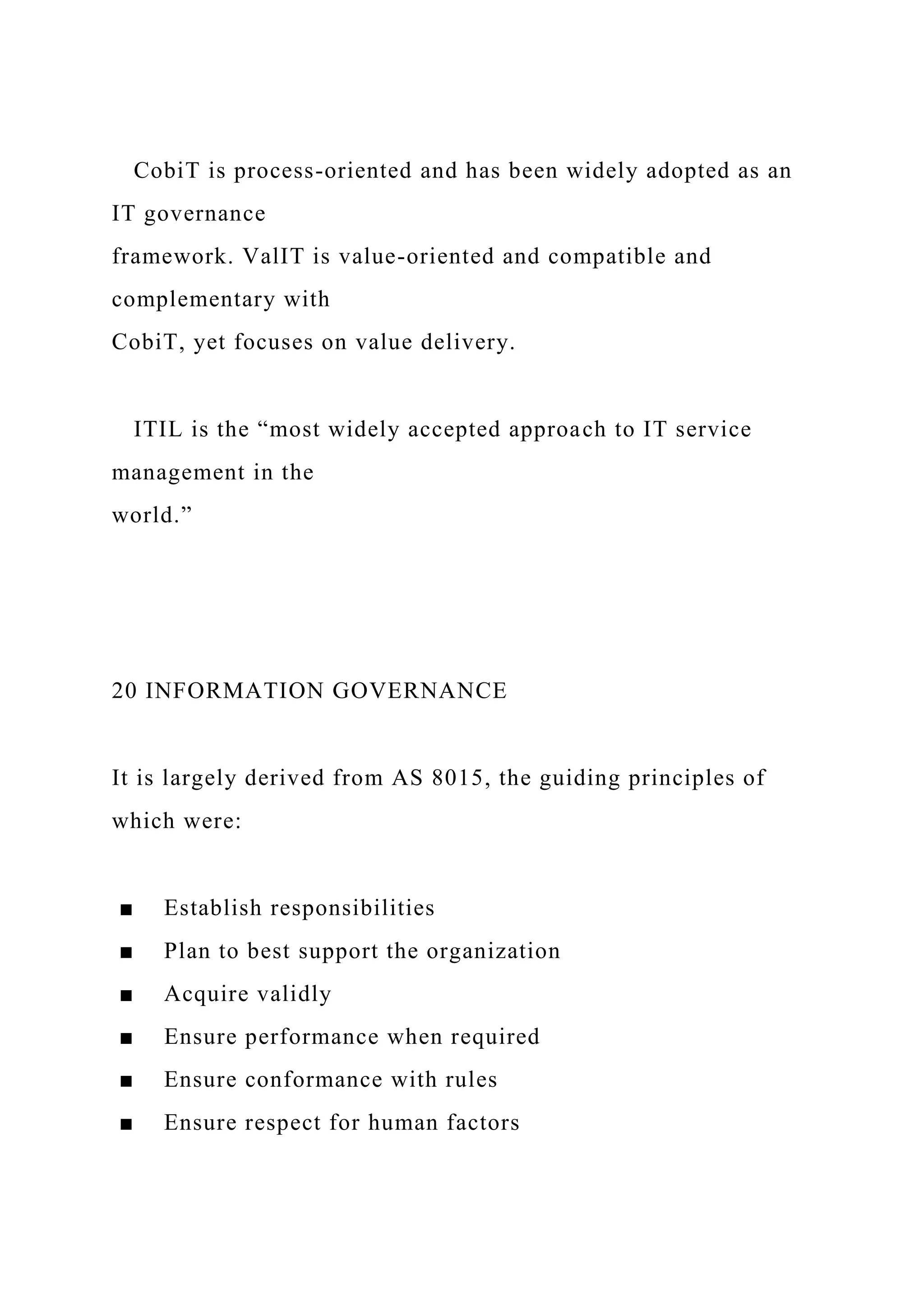 CobiT is process-oriented and has been widely adopted as an
IT governance
framework. ValIT is value-oriented and compatible and
complementary with
CobiT, yet focuses on value delivery.
ITIL is the “most widely accepted approach to IT service
management in the
world.”
20 INFORMATION GOVERNANCE
It is largely derived from AS 8015, the guiding principles of
which were:
■ Establish responsibilities
■ Plan to best support the organization
■ Acquire validly
■ Ensure performance when required
■ Ensure conformance with rules
■ Ensure respect for human factors
 