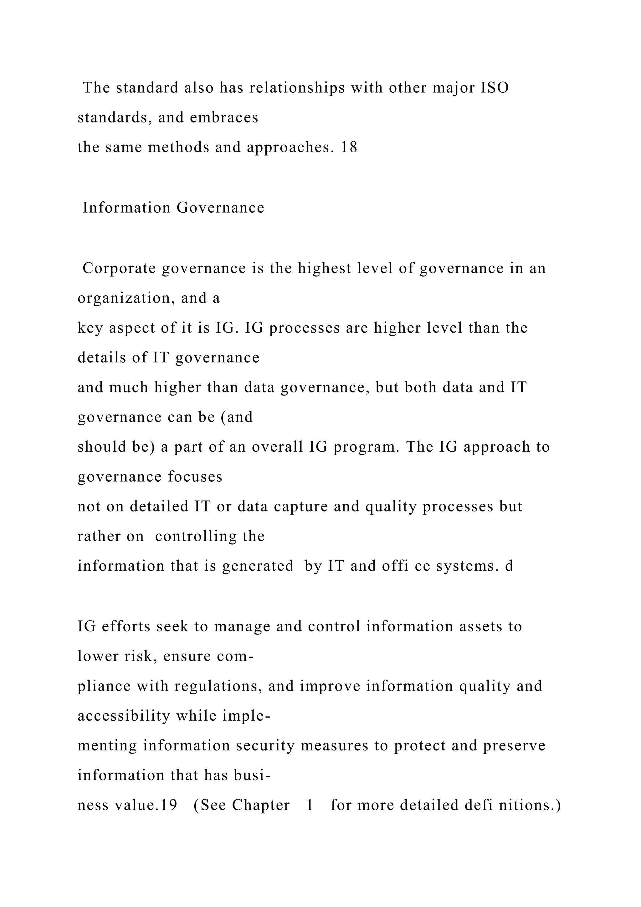 The standard also has relationships with other major ISO
standards, and embraces
the same methods and approaches. 18
Information Governance
Corporate governance is the highest level of governance in an
organization, and a
key aspect of it is IG. IG processes are higher level than the
details of IT governance
and much higher than data governance, but both data and IT
governance can be (and
should be) a part of an overall IG program. The IG approach to
governance focuses
not on detailed IT or data capture and quality processes but
rather on controlling the
information that is generated by IT and offi ce systems. d
IG efforts seek to manage and control information assets to
lower risk, ensure com-
pliance with regulations, and improve information quality and
accessibility while imple-
menting information security measures to protect and preserve
information that has busi-
ness value.19 (See Chapter 1 for more detailed defi nitions.)
 