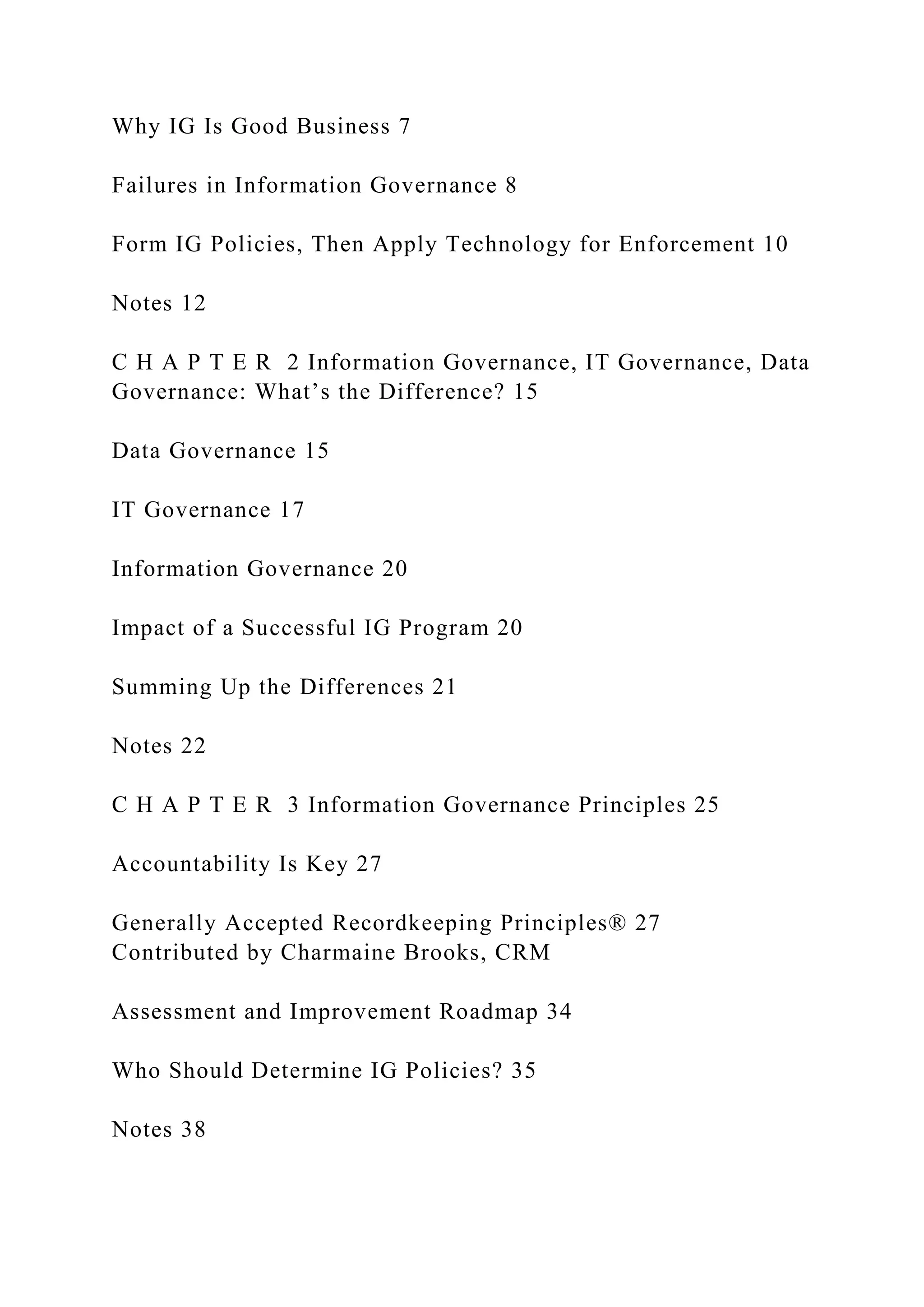 Why IG Is Good Business 7
Failures in Information Governance 8
Form IG Policies, Then Apply Technology for Enforcement 10
Notes 12
C H A P T E R 2 Information Governance, IT Governance, Data
Governance: What’s the Difference? 15
Data Governance 15
IT Governance 17
Information Governance 20
Impact of a Successful IG Program 20
Summing Up the Differences 21
Notes 22
C H A P T E R 3 Information Governance Principles 25
Accountability Is Key 27
Generally Accepted Recordkeeping Principles® 27
Contributed by Charmaine Brooks, CRM
Assessment and Improvement Roadmap 34
Who Should Determine IG Policies? 35
Notes 38
 