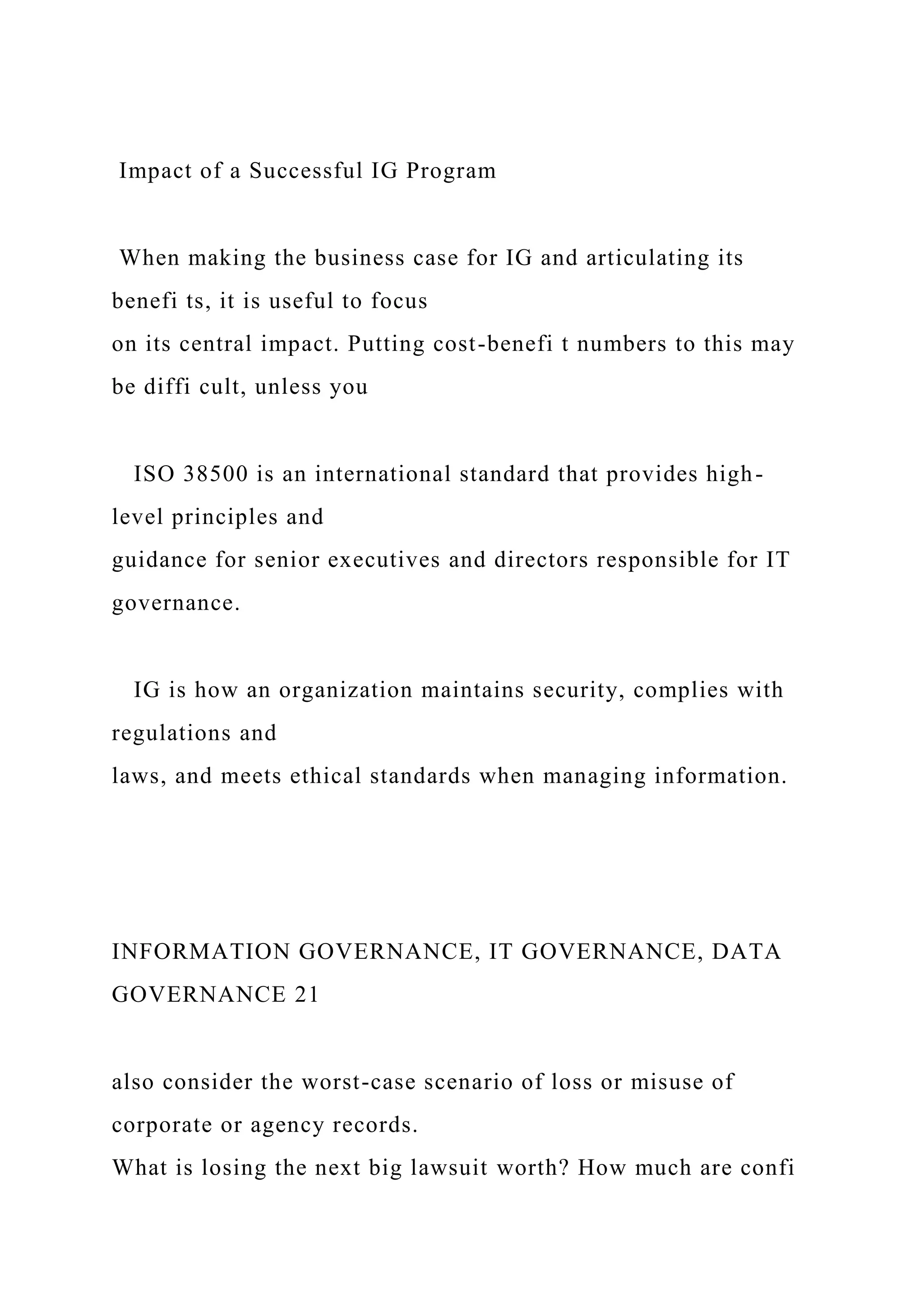 Impact of a Successful IG Program
When making the business case for IG and articulating its
benefi ts, it is useful to focus
on its central impact. Putting cost-benefi t numbers to this may
be diffi cult, unless you
ISO 38500 is an international standard that provides high-
level principles and
guidance for senior executives and directors responsible for IT
governance.
IG is how an organization maintains security, complies with
regulations and
laws, and meets ethical standards when managing information.
INFORMATION GOVERNANCE, IT GOVERNANCE, DATA
GOVERNANCE 21
also consider the worst-case scenario of loss or misuse of
corporate or agency records.
What is losing the next big lawsuit worth? How much are confi
 