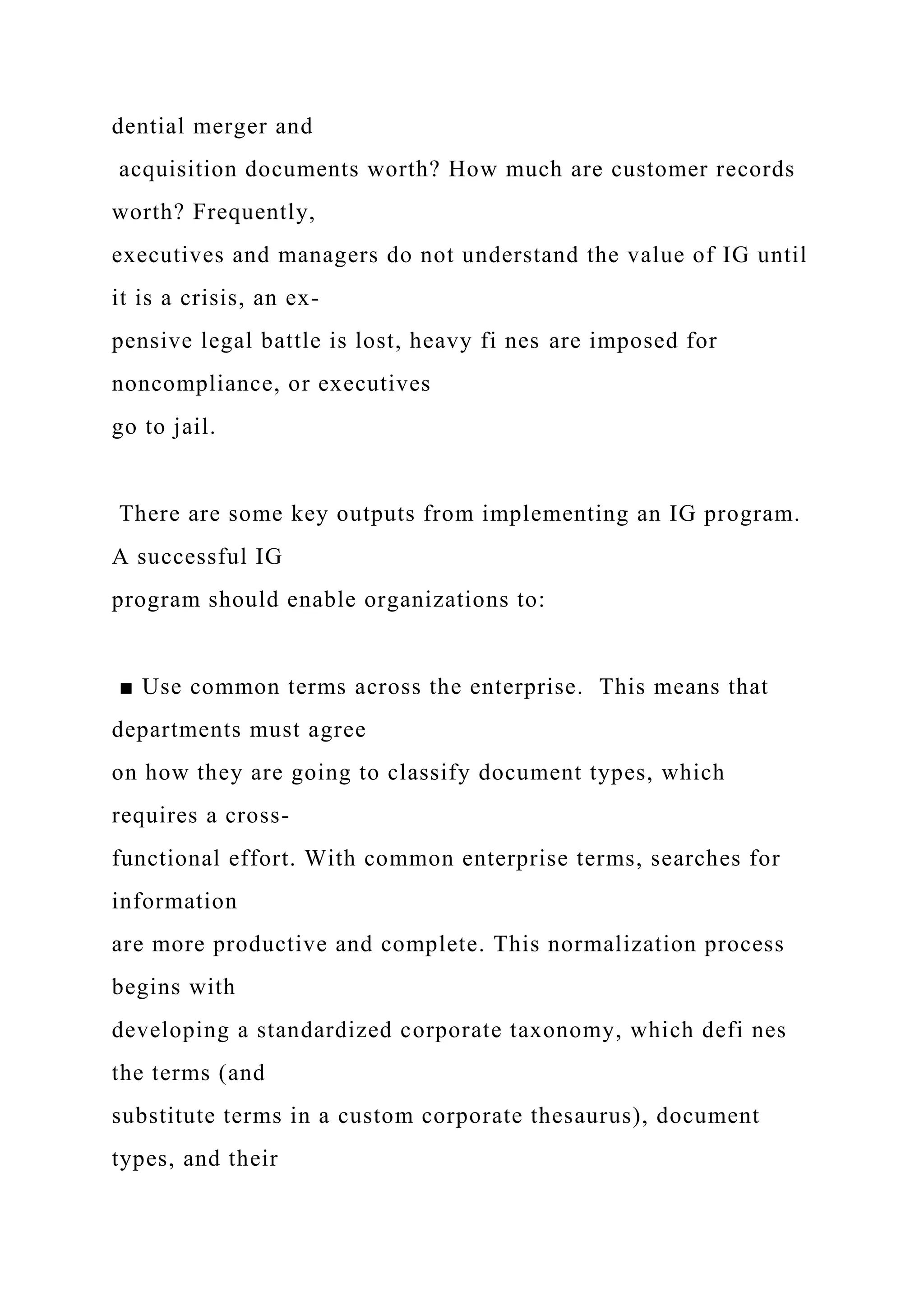 dential merger and
acquisition documents worth? How much are customer records
worth? Frequently,
executives and managers do not understand the value of IG until
it is a crisis, an ex-
pensive legal battle is lost, heavy fi nes are imposed for
noncompliance, or executives
go to jail.
There are some key outputs from implementing an IG program.
A successful IG
program should enable organizations to:
■ Use common terms across the enterprise. This means that
departments must agree
on how they are going to classify document types, which
requires a cross-
functional effort. With common enterprise terms, searches for
information
are more productive and complete. This normalization process
begins with
developing a standardized corporate taxonomy, which defi nes
the terms (and
substitute terms in a custom corporate thesaurus), document
types, and their
 