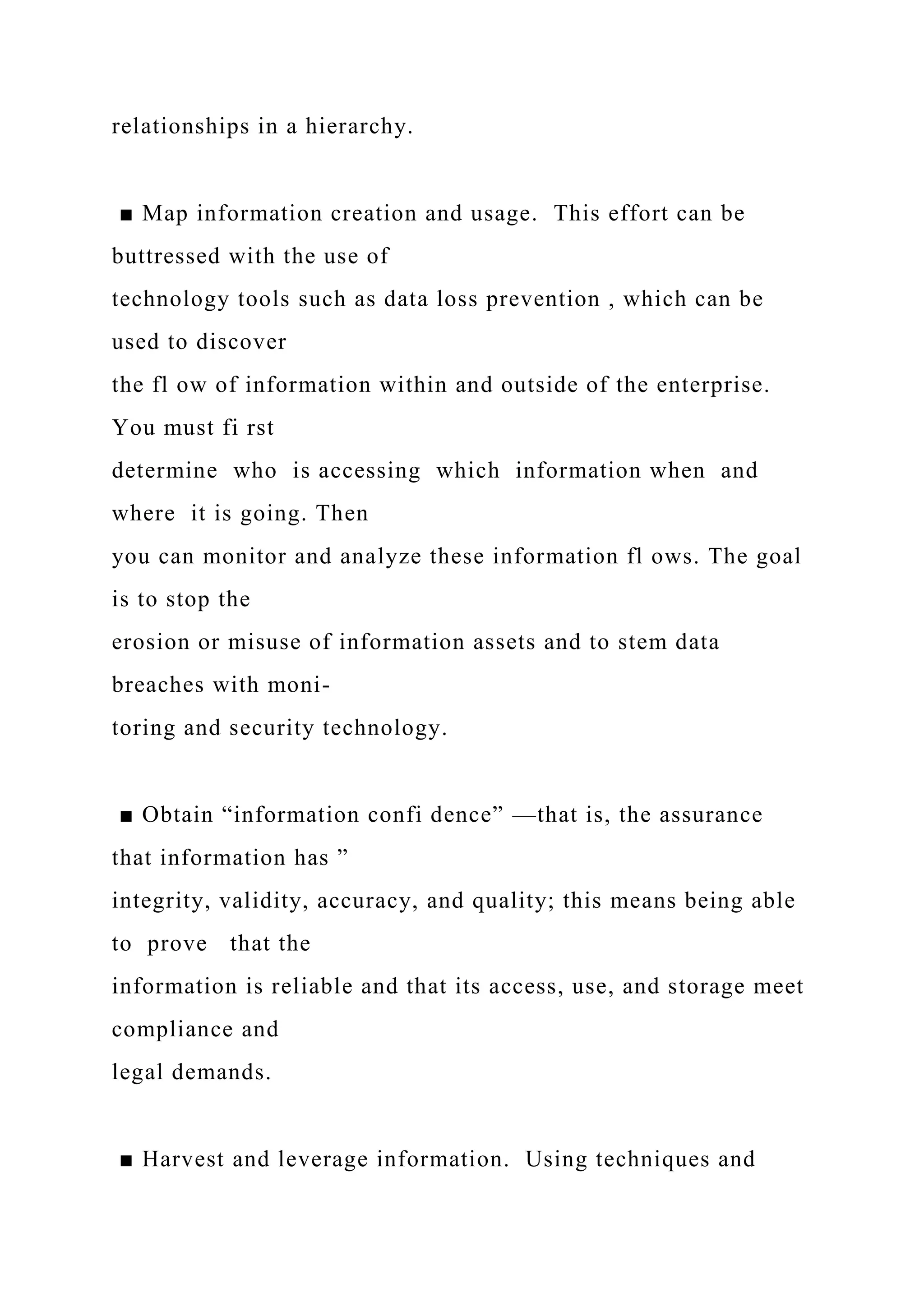 relationships in a hierarchy.
■ Map information creation and usage. This effort can be
buttressed with the use of
technology tools such as data loss prevention , which can be
used to discover
the fl ow of information within and outside of the enterprise.
You must fi rst
determine who is accessing which information when and
where it is going. Then
you can monitor and analyze these information fl ows. The goal
is to stop the
erosion or misuse of information assets and to stem data
breaches with moni-
toring and security technology.
■ Obtain “information confi dence” —that is, the assurance
that information has ”
integrity, validity, accuracy, and quality; this means being able
to prove that the
information is reliable and that its access, use, and storage meet
compliance and
legal demands.
■ Harvest and leverage information. Using techniques and
 