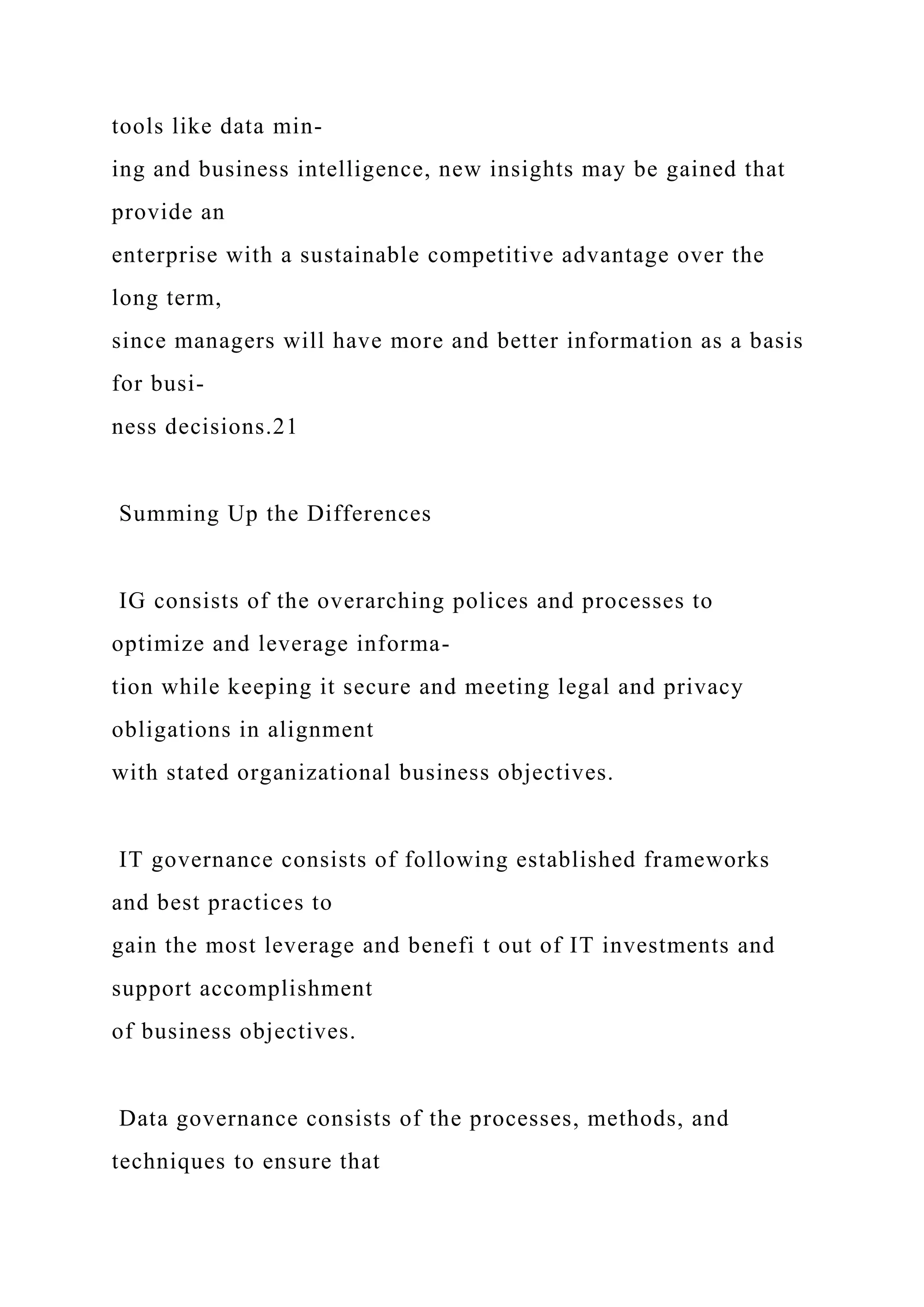 tools like data min-
ing and business intelligence, new insights may be gained that
provide an
enterprise with a sustainable competitive advantage over the
long term,
since managers will have more and better information as a basis
for busi-
ness decisions.21
Summing Up the Differences
IG consists of the overarching polices and processes to
optimize and leverage informa-
tion while keeping it secure and meeting legal and privacy
obligations in alignment
with stated organizational business objectives.
IT governance consists of following established frameworks
and best practices to
gain the most leverage and benefi t out of IT investments and
support accomplishment
of business objectives.
Data governance consists of the processes, methods, and
techniques to ensure that
 