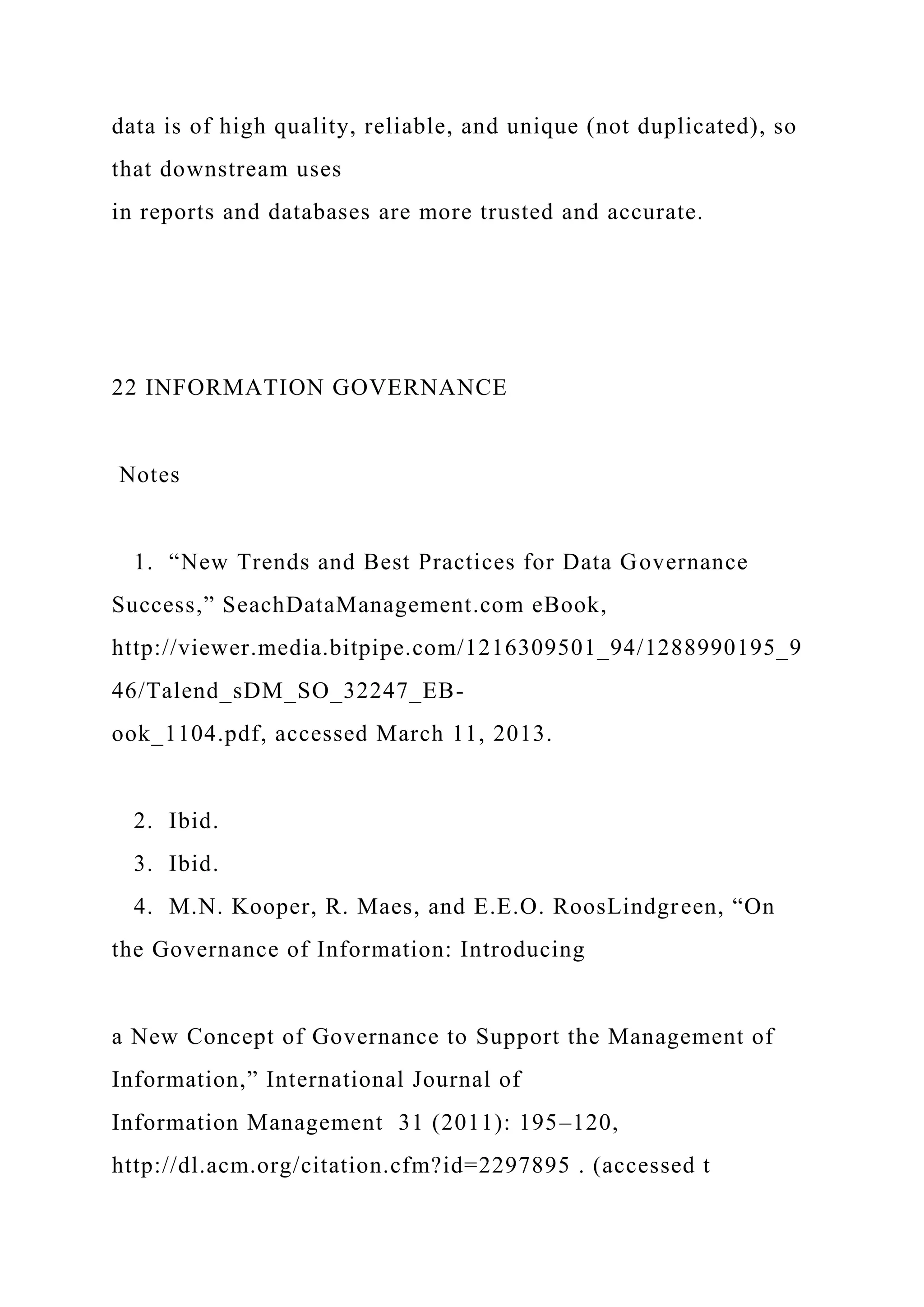 data is of high quality, reliable, and unique (not duplicated), so
that downstream uses
in reports and databases are more trusted and accurate.
22 INFORMATION GOVERNANCE
Notes
1. “New Trends and Best Practices for Data Governance
Success,” SeachDataManagement.com eBook,
http://viewer.media.bitpipe.com/1216309501_94/1288990195_9
46/Talend_sDM_SO_32247_EB-
ook_1104.pdf, accessed March 11, 2013.
2. Ibid.
3. Ibid.
4. M.N. Kooper, R. Maes, and E.E.O. RoosLindgreen, “On
the Governance of Information: Introducing
a New Concept of Governance to Support the Management of
Information,” International Journal of
Information Management 31 (2011): 195–120,
http://dl.acm.org/citation.cfm?id=2297895 . (accessed t
 