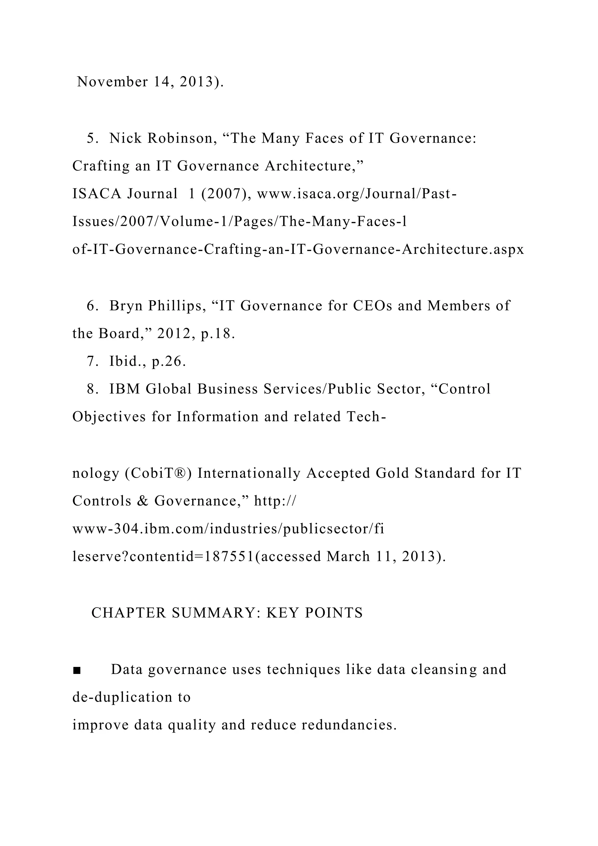 November 14, 2013).
5. Nick Robinson, “The Many Faces of IT Governance:
Crafting an IT Governance Architecture,”
ISACA Journal 1 (2007), www.isaca.org/Journal/Past-
Issues/2007/Volume-1/Pages/The-Many-Faces-l
of-IT-Governance-Crafting-an-IT-Governance-Architecture.aspx
6. Bryn Phillips, “IT Governance for CEOs and Members of
the Board,” 2012, p.18.
7. Ibid., p.26.
8. IBM Global Business Services/Public Sector, “Control
Objectives for Information and related Tech-
nology (CobiT®) Internationally Accepted Gold Standard for IT
Controls & Governance,” http://
www-304.ibm.com/industries/publicsector/fi
leserve?contentid=187551(accessed March 11, 2013).
CHAPTER SUMMARY: KEY POINTS
■ Data governance uses techniques like data cleansing and
de-duplication to
improve data quality and reduce redundancies.
 