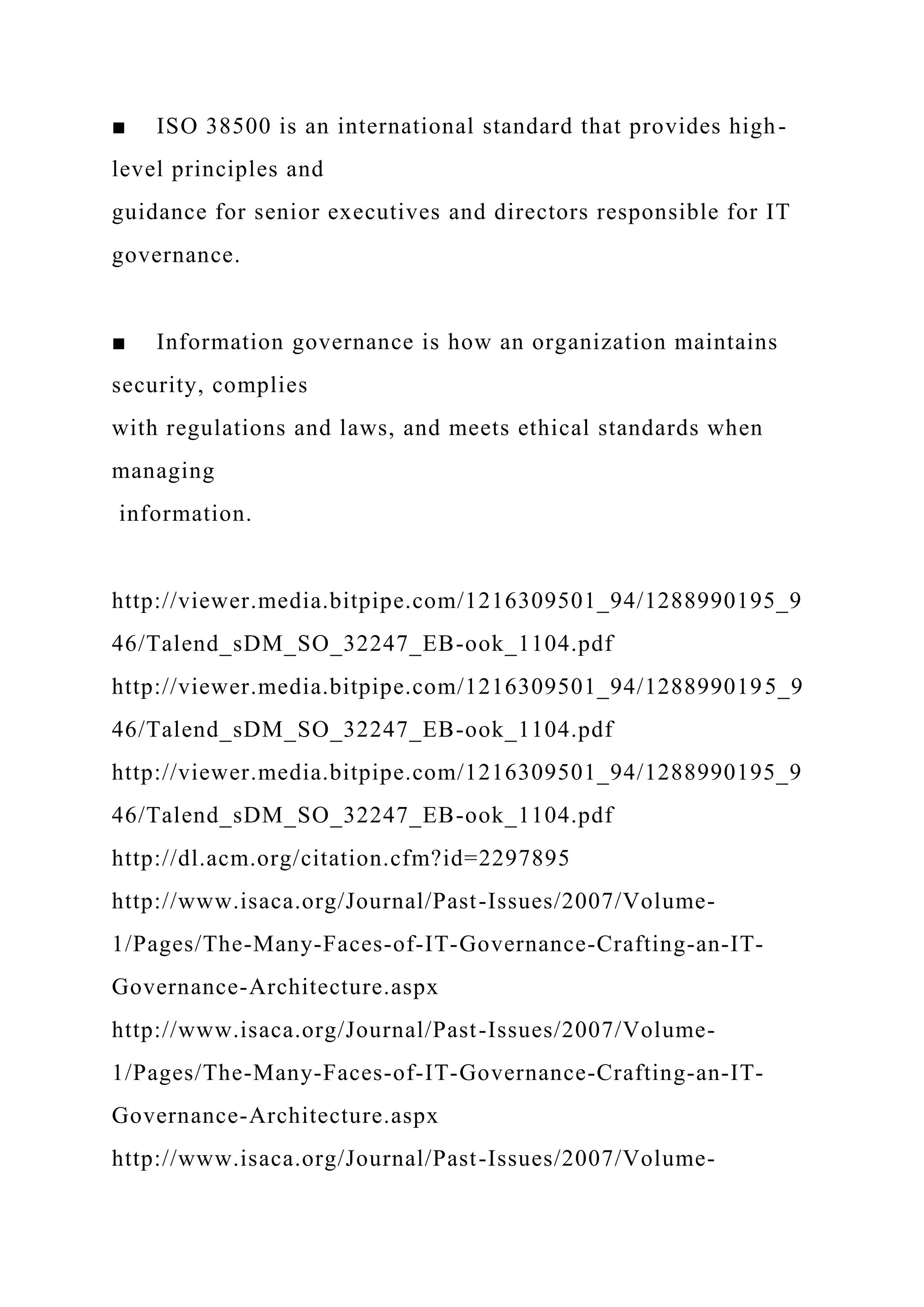 ■ ISO 38500 is an international standard that provides high-
level principles and
guidance for senior executives and directors responsible for IT
governance.
■ Information governance is how an organization maintains
security, complies
with regulations and laws, and meets ethical standards when
managing
information.
http://viewer.media.bitpipe.com/1216309501_94/1288990195_9
46/Talend_sDM_SO_32247_EB-ook_1104.pdf
http://viewer.media.bitpipe.com/1216309501_94/1288990195_9
46/Talend_sDM_SO_32247_EB-ook_1104.pdf
http://viewer.media.bitpipe.com/1216309501_94/1288990195_9
46/Talend_sDM_SO_32247_EB-ook_1104.pdf
http://dl.acm.org/citation.cfm?id=2297895
http://www.isaca.org/Journal/Past-Issues/2007/Volume-
1/Pages/The-Many-Faces-of-IT-Governance-Crafting-an-IT-
Governance-Architecture.aspx
http://www.isaca.org/Journal/Past-Issues/2007/Volume-
1/Pages/The-Many-Faces-of-IT-Governance-Crafting-an-IT-
Governance-Architecture.aspx
http://www.isaca.org/Journal/Past-Issues/2007/Volume-
 