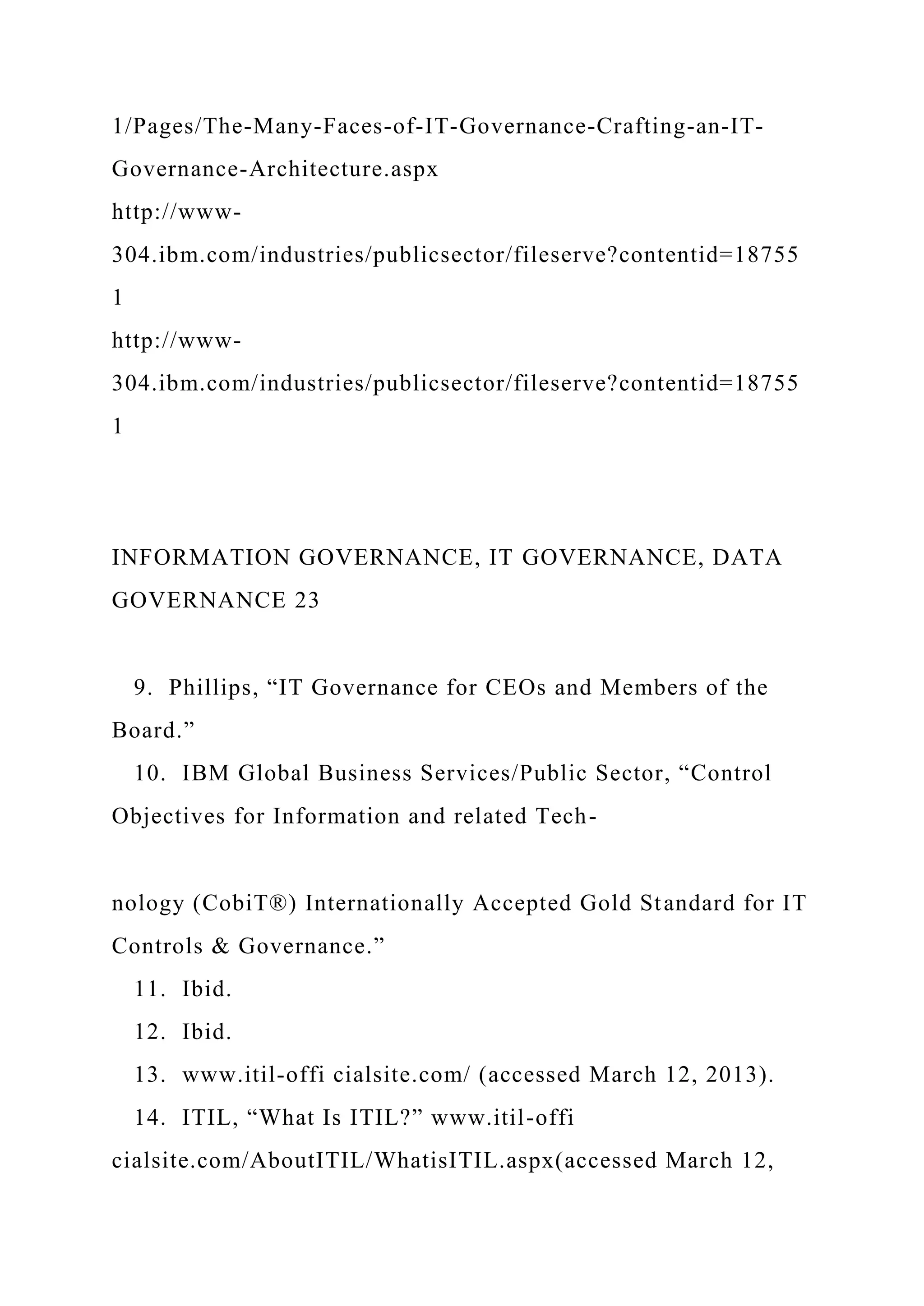 1/Pages/The-Many-Faces-of-IT-Governance-Crafting-an-IT-
Governance-Architecture.aspx
http://www-
304.ibm.com/industries/publicsector/fileserve?contentid=18755
1
http://www-
304.ibm.com/industries/publicsector/fileserve?contentid=18755
1
INFORMATION GOVERNANCE, IT GOVERNANCE, DATA
GOVERNANCE 23
9. Phillips, “IT Governance for CEOs and Members of the
Board.”
10. IBM Global Business Services/Public Sector, “Control
Objectives for Information and related Tech-
nology (CobiT®) Internationally Accepted Gold Standard for IT
Controls & Governance.”
11. Ibid.
12. Ibid.
13. www.itil-offi cialsite.com/ (accessed March 12, 2013).
14. ITIL, “What Is ITIL?” www.itil-offi
cialsite.com/AboutITIL/WhatisITIL.aspx(accessed March 12,
 
