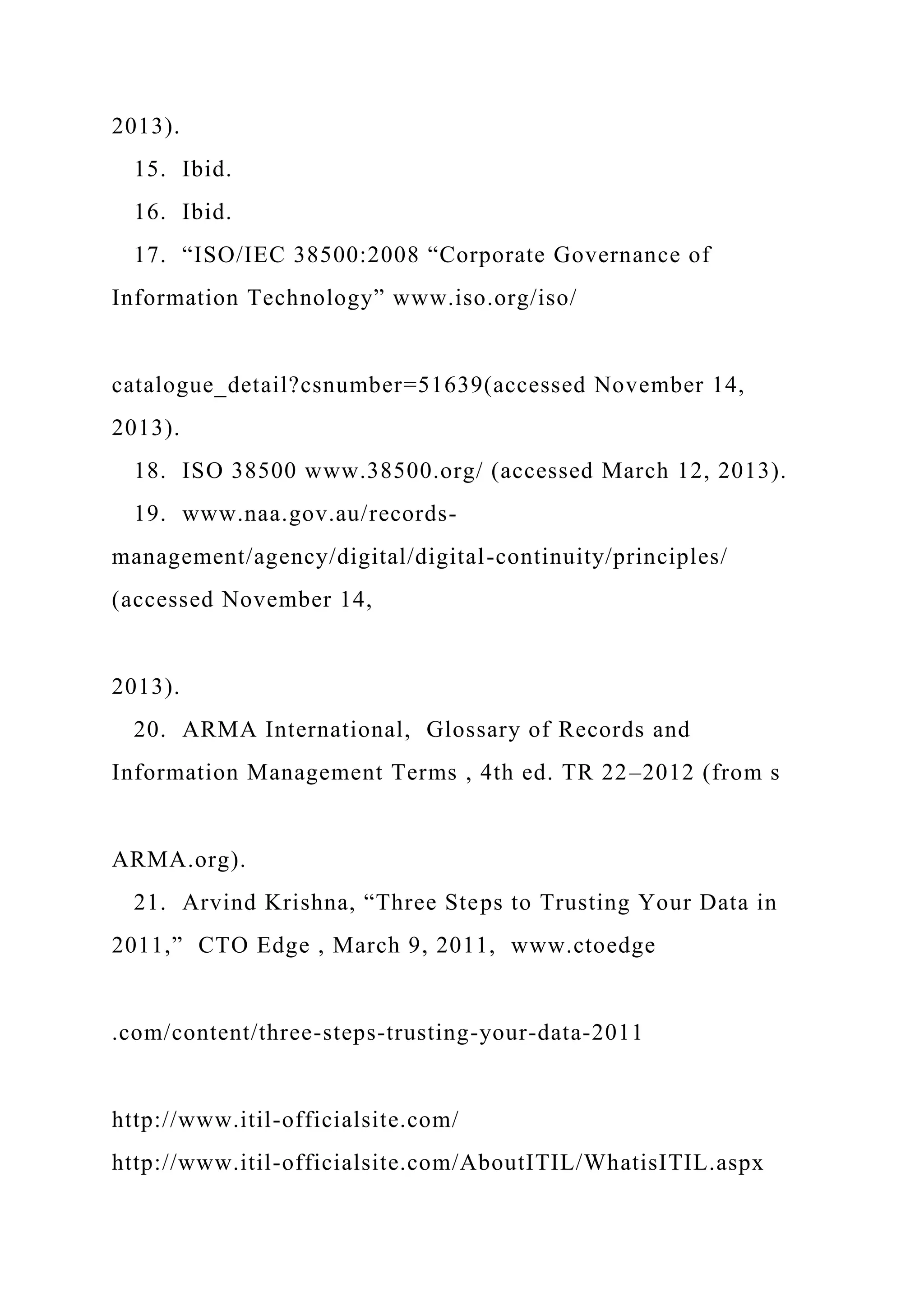 2013).
15. Ibid.
16. Ibid.
17. “ISO/IEC 38500:2008 “Corporate Governance of
Information Technology” www.iso.org/iso/
catalogue_detail?csnumber=51639(accessed November 14,
2013).
18. ISO 38500 www.38500.org/ (accessed March 12, 2013).
19. www.naa.gov.au/records-
management/agency/digital/digital-continuity/principles/
(accessed November 14,
2013).
20. ARMA International, Glossary of Records and
Information Management Terms , 4th ed. TR 22–2012 (from s
ARMA.org).
21. Arvind Krishna, “Three Steps to Trusting Your Data in
2011,” CTO Edge , March 9, 2011, www.ctoedge
.com/content/three-steps-trusting-your-data-2011
http://www.itil-officialsite.com/
http://www.itil-officialsite.com/AboutITIL/WhatisITIL.aspx
 