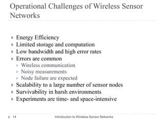 Operational Challenges of Wireless Sensor
Networks
 Energy Efficiency
 Limited storage and computation
 Low bandwidth and high error rates
 Errors are common
 Wireless communication
 Noisy measurements
 Node failure are expected
 Scalability to a large number of sensor nodes
 Survivability in harsh environments
 Experiments are time- and space-intensive
14 Introduction to Wireless Sensor Networks
 