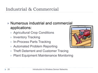 Industrial & Commercial
 Numerous industrial and commercial
applications:
 Agricultural Crop Conditions
 Inventory Tracking
 In-Process Parts Tracking
 Automated Problem Reporting
 Theft Deterrent and Customer Tracing
 Plant Equipment Maintenance Monitoring
20 Introduction to Wireless Sensor Networks
 