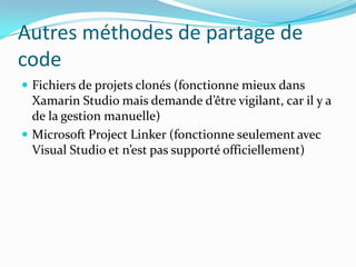 Autres méthodes de partage de
code
 Fichiers de projets clonés (fonctionne mieux dans

Xamarin Studio mais demande d’être vigilant, car il y a
de la gestion manuelle)
 Microsoft Project Linker (fonctionne seulement avec
Visual Studio et n’est pas supporté officiellement)

 