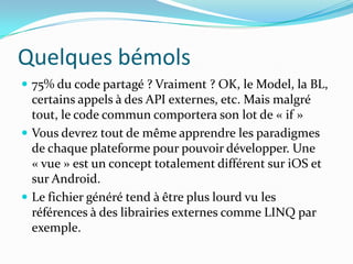Quelques bémols
 75% du code partagé ? Vraiment ? OK, le Model, la BL,

certains appels à des API externes, etc. Mais malgré
tout, le code commun comportera son lot de « if »
 Vous devrez tout de même apprendre les paradigmes
de chaque plateforme pour pouvoir développer. Une
« vue » est un concept totalement différent sur iOS et
sur Android.
 Le fichier généré tend à être plus lourd vu les
références à des librairies externes comme LINQ par
exemple.

 