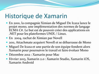 Historique de Xamarin
 En 2001, la compagnie Ximian de Miguel De Icaza lance le







projet mono, une implémentation des normes de langage
ECMA C#. Le but est de pouvoir créer des applications en
.NET pour les plateformes UNIX / Linux.
En 2004, rachat de Ximian par Novell
2011, Attachmate acquiert Novell et se débarrasse de Mono
Miguel De Icaza et une partie de son équipe fondent alors
Xamarin pour poursuivre le travail et faire évoluer Mono
Décembre 2012 : Xamarin pour Mac
Février 2013, Xamarin 2.0 : Xamarin Studio, Xamarin iOS,
Xamarin Android

 