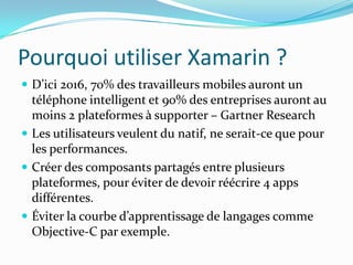 Pourquoi utiliser Xamarin ?
 D’ici 2016, 70% des travailleurs mobiles auront un

téléphone intelligent et 90% des entreprises auront au
moins 2 plateformes à supporter – Gartner Research
 Les utilisateurs veulent du natif, ne serait-ce que pour
les performances.
 Créer des composants partagés entre plusieurs
plateformes, pour éviter de devoir réécrire 4 apps
différentes.
 Éviter la courbe d’apprentissage de langages comme
Objective-C par exemple.

 