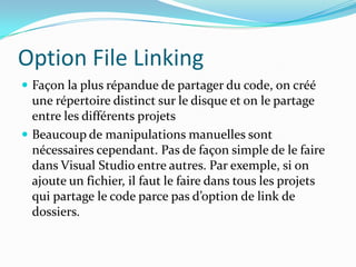 Option File Linking
 Façon la plus répandue de partager du code, on créé

une répertoire distinct sur le disque et on le partage
entre les différents projets
 Beaucoup de manipulations manuelles sont
nécessaires cependant. Pas de façon simple de le faire
dans Visual Studio entre autres. Par exemple, si on
ajoute un fichier, il faut le faire dans tous les projets
qui partage le code parce pas d’option de link de
dossiers.

 