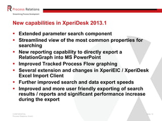 CONFIDENTIAL
Process Relations GmbH
Slide 10
New capabilities in XperiDesk 2013.1
 Extended parameter search component
 Streamlined view of the most common properties for
searching
 New reporting capability to directly export a
RelationGraph into MS PowerPoint
 Improved Tracked Process Flow graphing
 Several extension and changes in XperiEIC / XperiDesk
Excel Import Client
 Further improved search and data export speeds
 Improved and more user friendly exporting of search
results / reports and significant performance increase
during the export
 