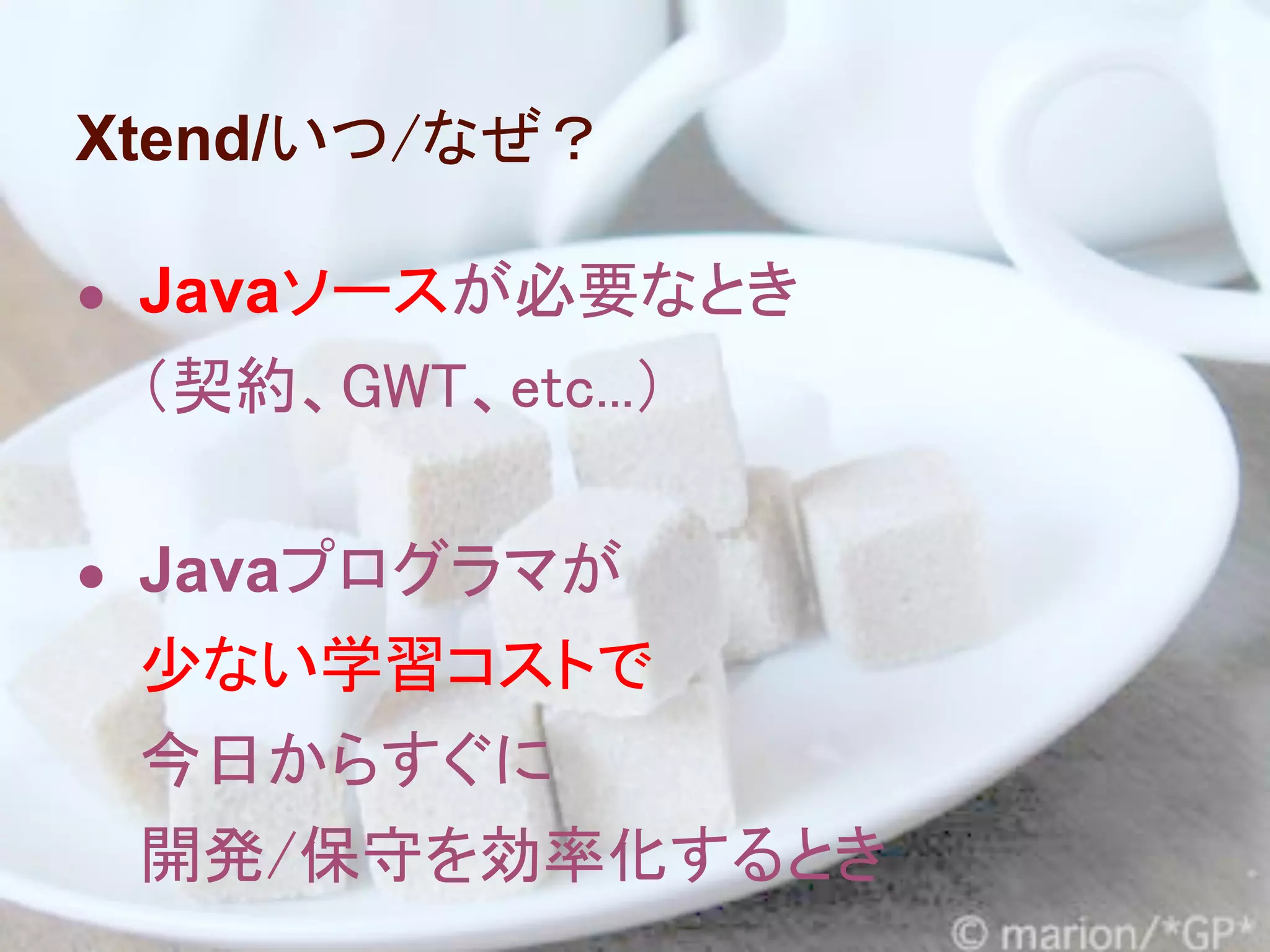 Xtend/いつ/なぜ？

● Javaソースが必要なとき
 （契約、GWT、etc...）

● Javaプログラマが
 少ない学習コストで
 今日からすぐに
 開発/保守を効率化するとき
 