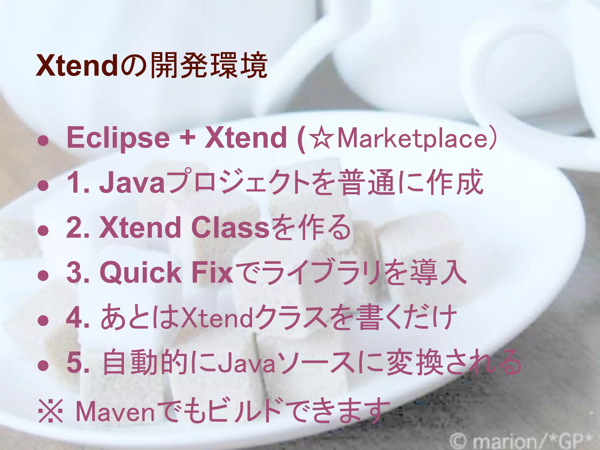 Xtendの開発環境

● Eclipse + Xtend (☆Marketplace)
● 1. Javaプロジェクトを普通に作成
● 2. Xtend Classを作る
● 3. Quick Fixでライブラリを導入
● 4. あとはXtendクラスを書くだけ
● 5. 自動的にJavaソースに変換される
※ Mavenでもビルドできます
 