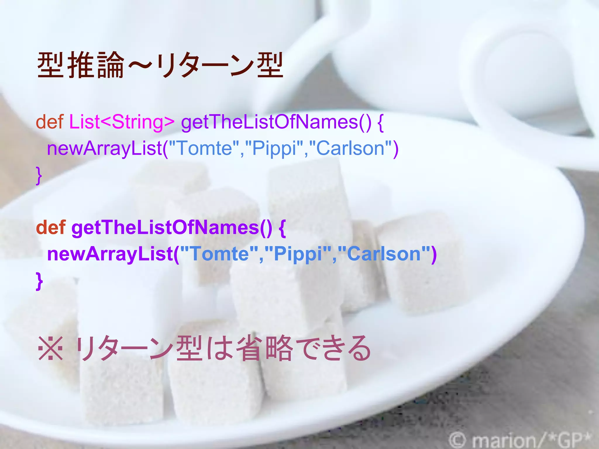 型推論～リターン型
def List<String> getTheListOfNames() {
  newArrayList("Tomte","Pippi","Carlson")
}

def getTheListOfNames() {
  newArrayList("Tomte","Pippi","Carlson")
}


※ リターン型は省略できる
 