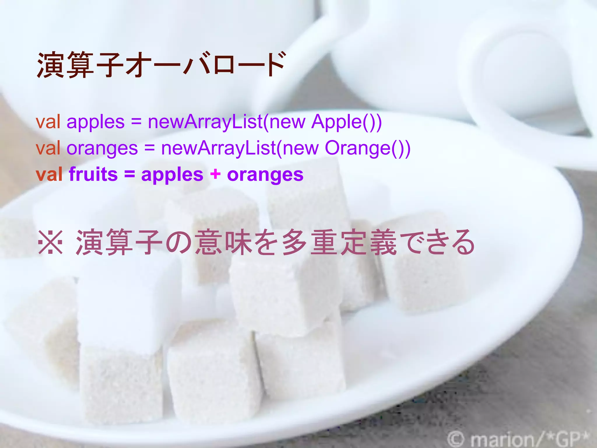 演算子オーバロード
val apples = newArrayList(new Apple())
val oranges = newArrayList(new Orange())
val fruits = apples + oranges


※ 演算子の意味を多重定義できる
 