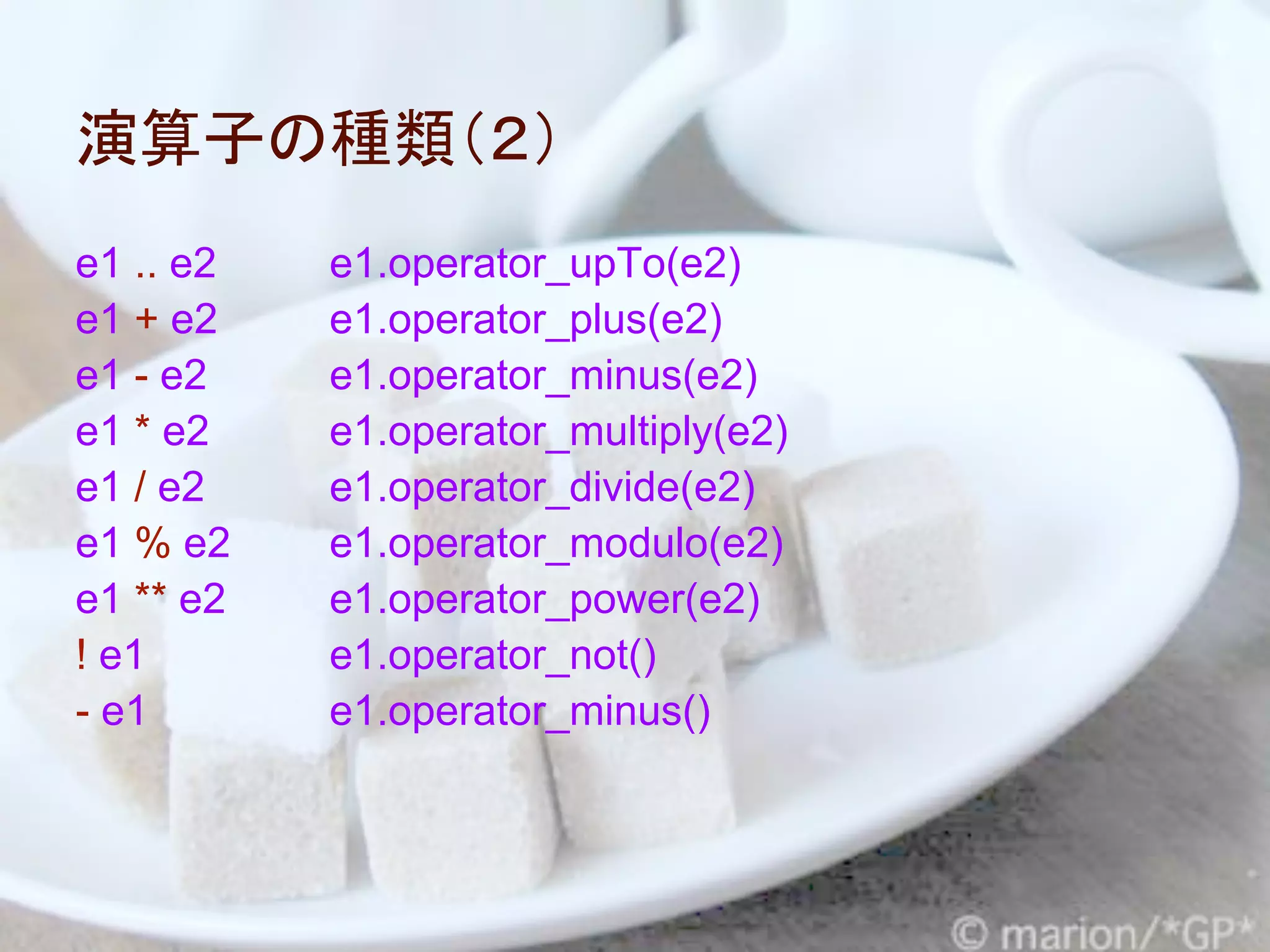 演算子の種類（２）
e1 .. e2   e1.operator_upTo(e2)
e1 + e2    e1.operator_plus(e2)
e1 - e2    e1.operator_minus(e2)
e1 * e2    e1.operator_multiply(e2)
e1 / e2    e1.operator_divide(e2)
e1 % e2    e1.operator_modulo(e2)
e1 ** e2   e1.operator_power(e2)
! e1       e1.operator_not()
- e1       e1.operator_minus()
 