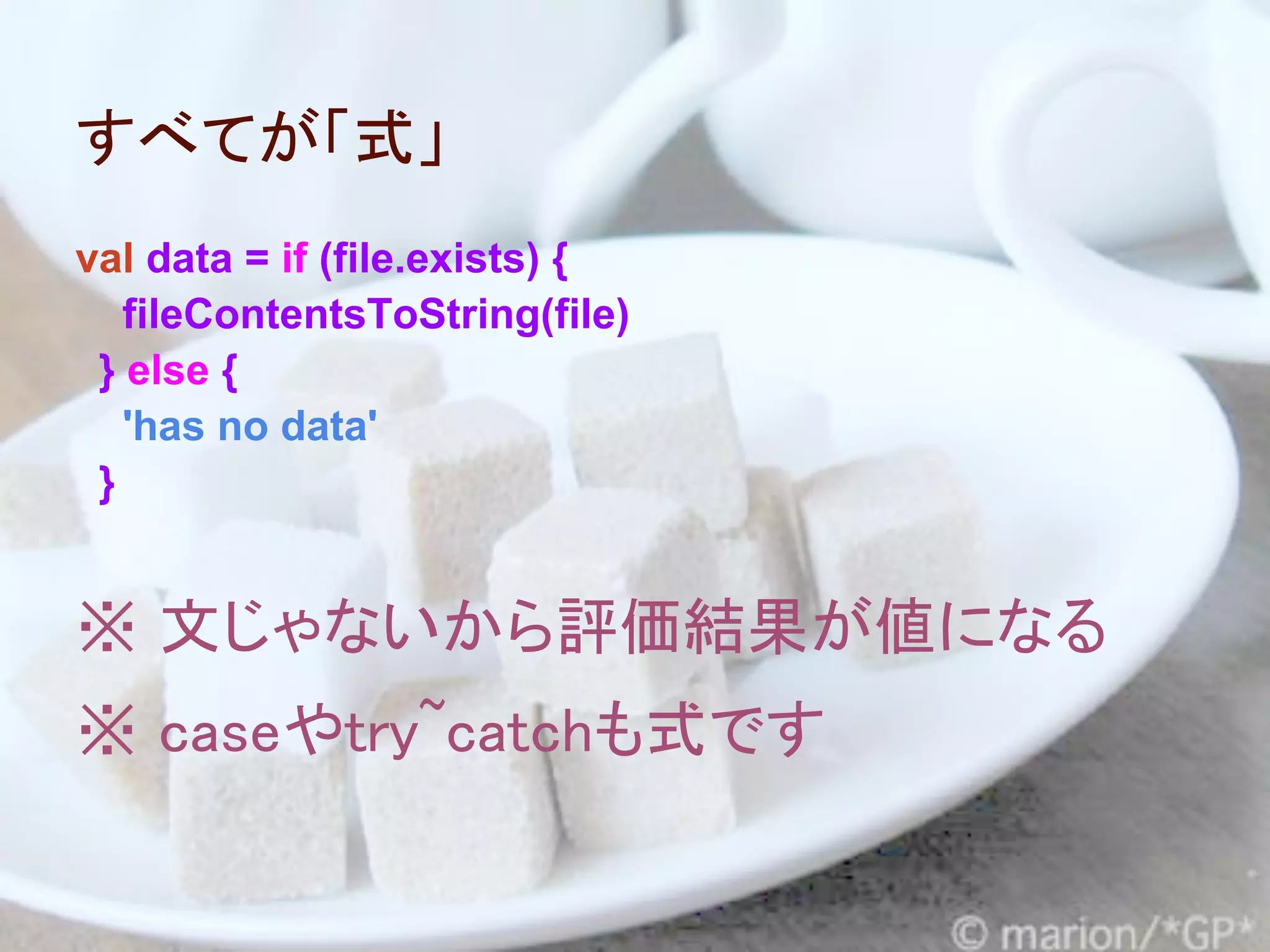 すべてが「式」
val data = if (file.exists) {
   fileContentsToString(file)
 } else {
   'has no data'
 }


※ 文じゃないから評価結果が値になる
※ caseやtry~catchも式です
 