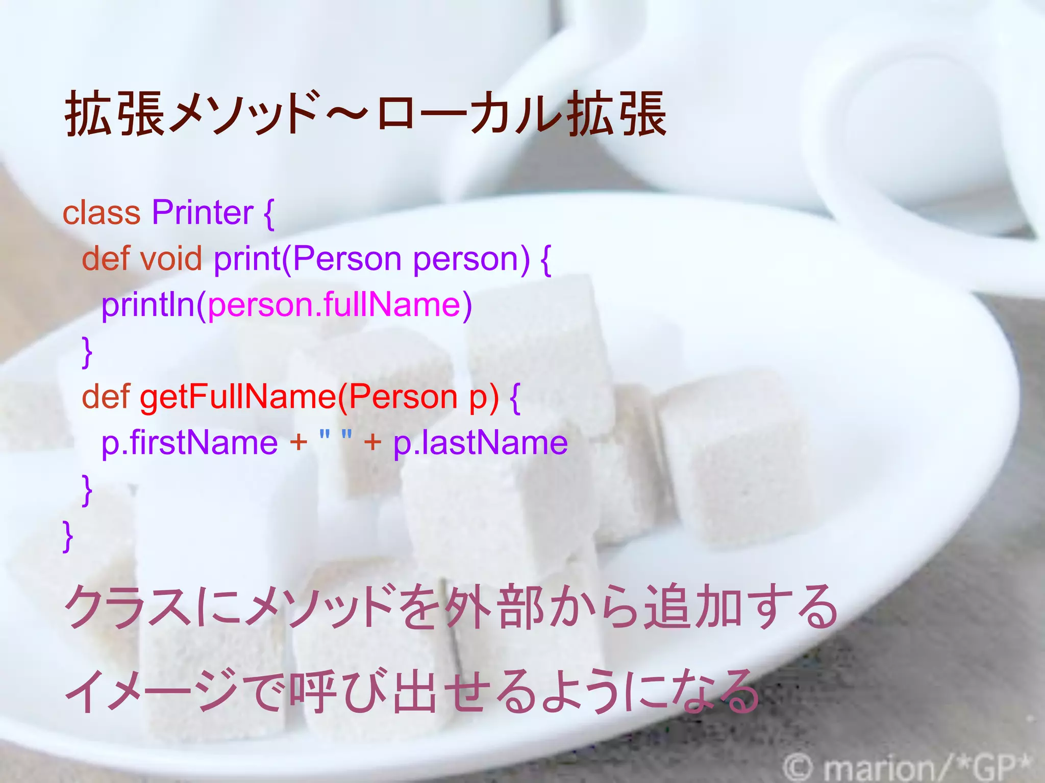 拡張メソッド～ローカル拡張
class Printer {
  def void print(Person person) {
    println(person.fullName)
  }
  def getFullName(Person p) {
    p.firstName + " " + p.lastName
  }
}

クラスにメソッドを外部から追加する
イメージで呼び出せるようになる
 