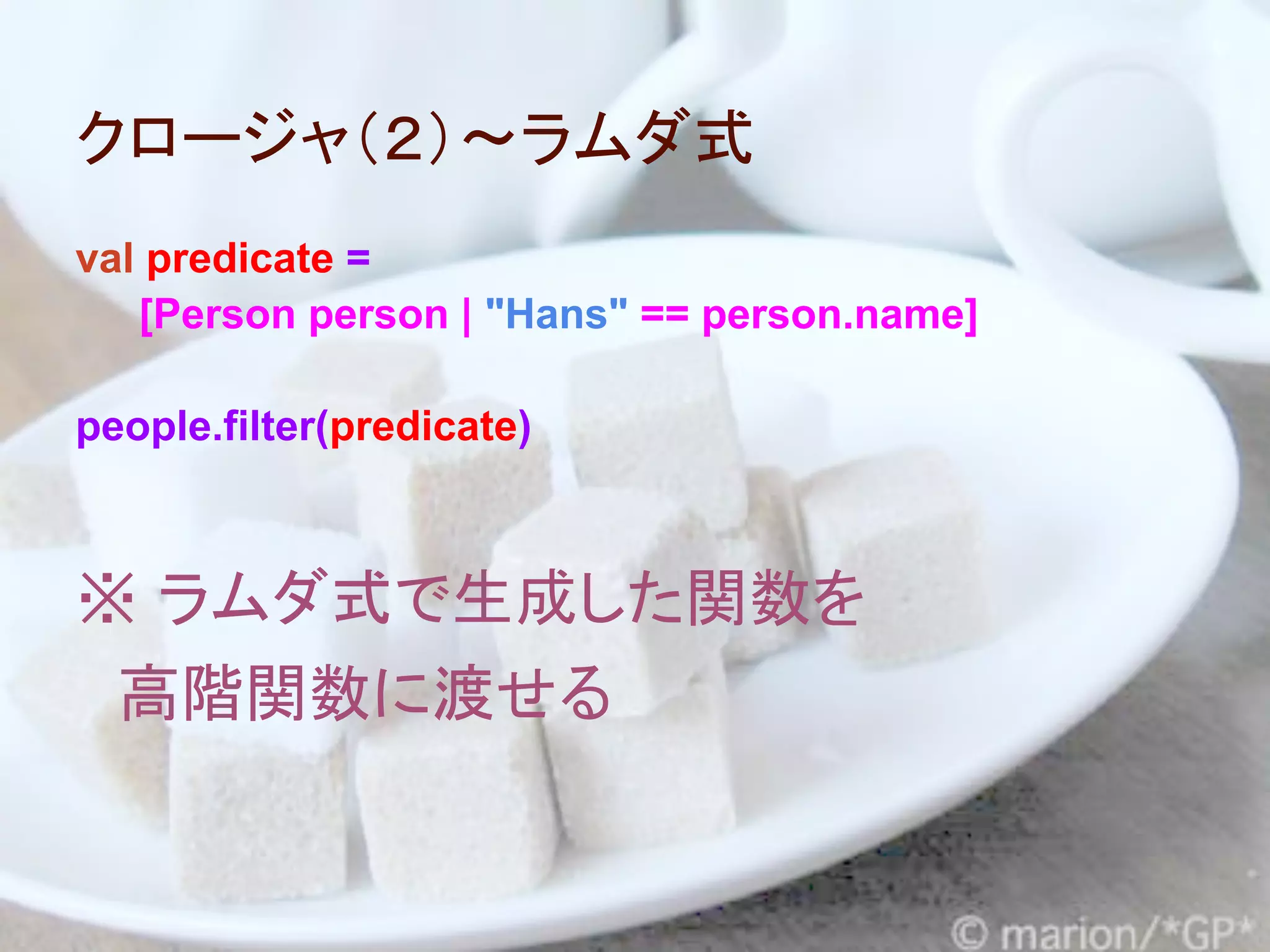 クロージャ（２）～ラムダ式
val predicate =
   [Person person | "Hans" == person.name]

people.filter(predicate)



※ ラムダ式で生成した関数を
　高階関数に渡せる
 